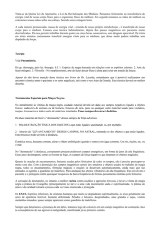 Trata-se da Quinta Lei da Apometria, a Lei da Revitalização dos Médiuns. Pensamos fortemente na transferência de
energia vital de nosso corpo físico para o organismo físico do médium. Em seguida tomamos as mãos do médium ou
colocamos nossas mãos sobre sua cabeça, fazendo uma contagem lenta.
A cada número pronunciado, massa de energia vital - oriunda de nosso próprio metabolismo - é transferida de nosso
corpo para o médium. Usamos essa técnica habitualmente, depois dos passes magnéticos em pacientes muito
desvitalizados. Ela nos permite trabalhar durante quatro ou cinco horas consecutivas, sem desgaste apreciável. De trinta
em trinta minutos costumamos transferir energias vitais para os médiuns, que desse modo podem trabalhar sem
dispêndio de forças.
Teurgia
Vide Pneumiatria.
Do gr. theourgía, pelo lat. theurgia. S.f. 1. Espécie de magia baseada em relações com os espíritos celestes. 2. Arte de
fazer milagres. 3. Filosofia - No neoplatonismo, arte de fazer descer Deus à alma para criar um estado de êxtase.
Apesar de não haver menção desta técnica nos livros do Dr. Lacerda, entendemos que é possível realizarmos um
encontro cósmico entre o paciente e os seres angelicais, tais como o seu Anjo da Guarda. Esta técnica deverá ser melhor
descrita.
Tratamentos Especiais para Magos Negros
No atendimento às vítimas de magia negra, cuidado especial deverá ser dado aos campos negativos ligados a objetos
físicos: cadáveres de animais ou de homens, bonecos de cera, pano ou qualquer outro material usado para vestuário,
roupas, travesseiros e toda a sorte de materiais imantados. Esses campos devem ser desfeitos.
Há duas maneiras de fazer o "desmancho" desses campos de força adversos:
1 - Pela DESTRUIÇÃO FÍSICA DOS OBJETOS a que estão ligados: queimando-os, por exemplo.
2 - Através do "LEVANTAMENTO" DESSES CAMPOS, NO ASTRAL, retirando-os dos objetos a que estão ligados.
Este processo pode ser feito à distância.
É prática nossa, bastante comum, atirar o objeto enfeitiçado (quando o temos) em água corrente. Um rio, riacho, etc. ou
o mar.
No "desmancho" à distância, costumamos projetar poderosos campos energéticos, em forma de jatos de alta freqüência.
Estes jatos desintegram, como se fossem de fogo, os campos de força negativos que imantam os objetos magiados.
Quanto às orações de encantamentos, bastante usadas pelos feiticeiros de todos os tempos, não é preciso preocupar-se
muito com elas. Com a destruição dos campos magnéticos astrais dos amuletos e objetos usados no trabalho de magia
negra, todos os encantamentos, fórmulas mágicas e orações se desativam automaticamente, ainda mais que são
afastados os agentes e guardiões do malefício. Para anulação dos efeitos vibratórios de alta freqüência. Eles envolvem o
paciente e o protegem contra quaisquer resquícios da baixa freqüência de formas-pensamento emitidas pelo feiticeiro.
A coroação do desmancho, no entanto, a melhor vacina contra assédios e agressões trevosas, é levar a vítima de magia
negra à prática do Evangelho (principalmente no lar) e a uma vida moralmente sadia e espiritualizada. A prática do
amor e da caridade tornará a pessoa cada vez mais imunizada e protegida.
Os EXUS. Espíritos inferiores, de criaturas humanas que muito se degradaram espiritualmente, os exus geralmente são
seres de aparência horrível, bastante deformada. Peludos e hirsutos, desgrenhados, unas grandes e sujas, vestem
molambos imundos; quase sempre aparecem como guardiões de malefícios.
Sempre que detectamos a presença de um deles, tratamos logo de colocá-lo em um campo magnético de contenção, face
às conseqüências de sua agressiva malignidade, manifestada já no primeiro contato.
 