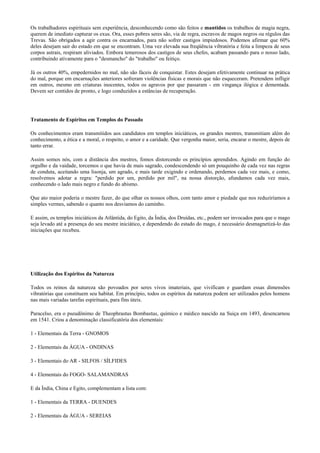Os trabalhadores espirituais sem experiência, desconhecendo como são feitos e mantidos os trabalhos de magia negra,
querem de imediato capturar os exus. Ora, esses pobres seres são, via de regra, escravos de magos negros ou régulos das
Trevas. São obrigados a agir contra os encarnados, para não sofrer castigos impiedosos. Podemos afirmar que 60%
deles desejam sair do estado em que se encontram. Uma vez elevada sua freqüência vibratória e feita a limpeza de seus
corpos astrais, respiram aliviados. Embora temerosos dos castigos de seus chefes, acabam passando para o nosso lado,
contribuindo ativamente para o "desmancho" do "trabalho" ou feitiço.
Já os outros 40%, empedernidos no mal, não são fáceis de conquistar. Estes desejam efetivamente continuar na prática
do mal, porque em encarnações anteriores sofreram violências físicas e morais que não esqueceram. Pretendem infligir
em outros, mesmo em criaturas inocentes, todos os agravos por que passaram - em vingança ilógica e dementada.
Devem ser contidos de pronto, e logo conduzidos a estâncias de recuperação.
Tratamento de Espíritos em Templos do Passado
Os conhecimentos eram transmitidos aos candidatos em templos iniciáticos, os grandes mestres, transmitiam além do
conhecimento, a ética e a moral, o respeito, o amor e a caridade. Que vergonha maior, seria, encarar o mestre, depois de
tanto errar.
Assim somos nós, com a distância dos mestres, fomos distorcendo os princípios aprendidos. Agindo em função do
orgulho e da vaidade, torcemos o que havia de mais sagrado, condescendendo só um pouquinho de cada vez nas regras
de conduta, aceitando uma lisonja, um agrado, e mais tarde exigindo e ordenando, perdemos cada vez mais, e como,
resolvemos adotar a regra: "perdido por um, perdido por mil", na nossa distorção, afundamos cada vez mais,
conhecendo o lado mais negro e fundo do abismo.
Que ato maior poderia o mestre fazer, do que olhar os nossos olhos, com tanto amor e piedade que nos reduziríamos a
simples vermes, sabendo o quanto nos desviamos do caminho.
E assim, os templos iniciáticos da Atlântida, do Egito, da Índia, dos Druídas, etc., podem ser invocados para que o mago
seja levado até a presença do seu mestre iniciático, e dependendo do estado do mago, é necessário desmagnetizá-lo das
iniciações que recebeu.
Utilização dos Espíritos da Natureza
Todos os reinos da natureza são povoados por seres vivos imateriais, que vivificam e guardam essas dimensões
vibratórias que constituem seu habitat. Em princípio, todos os espíritos da natureza podem ser utilizados pelos homens
nas mais variadas tarefas espirituais, para fins úteis.
Paracelso, era o pseudônimo de Theophrastus Bombastus, químico e médico nascido na Suiça em 1493, desencarnou
em 1541. Criou a denominação classificatória dos elementais:
1 - Elementais da Terra - GNOMOS
2 - Elementais da ÁGUA - ONDINAS
3 - Elementais do AR - SILFOS / SÍLFIDES
4 - Elementais do FOGO- SALAMANDRAS
E da Índia, China e Egito, complementam a lista com:
1 - Elementais da TERRA - DUENDES
2 - Elementais da ÁGUA - SEREIAS
 