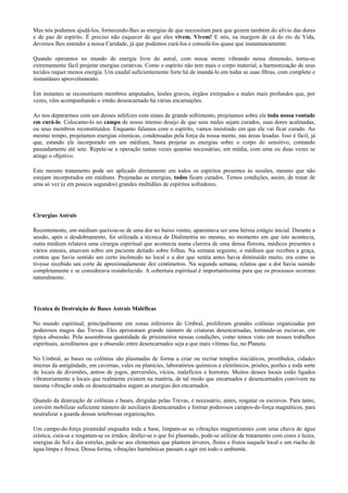 Mas nós podemos ajudá-los, fornecendo-lhes as energias de que necessitam para que gozem também do alívio das dores
e de paz de espírito. É preciso não esquecer de que eles vivem. Vivem! E nós, na margem de cá do rio da Vida,
devemos lhes estender a nossa Caridade, já que podemos curá-los e consolá-los quase que instantaneamente.
Quando operamos no mundo de energia livre do astral, com nossa mente vibrando nessa dimensão, torna-se
extremamente fácil projetar energias curativas. Como o espírito não tem mais o corpo material, a harmonização de seus
tecidos requer menos energia. Um caudal suficientemente forte há de inundá-lo em todas as suas fibras, com completo e
instantâneo aproveitamento.
Em instantes se reconstituem membros amputados, lesões graves, órgãos extirpados e males mais profundos que, por
vezes, vêm acompanhando o irmão desencarnado há várias encarnações.
Ao nos depararmos com um desses infelizes com sinais de grande sofrimento, projetamos sobre ele toda nossa vontade
em curá-lo. Colocamo-lo no campo de nosso intenso desejo de que seus males sejam curados, suas dores acalmadas,
ou seus membros reconstituídos. Enquanto falamos com o espírito, vamos insistindo em que ele vai ficar curado. Ao
mesmo tempo, projetamos energias cósmicas, condensadas pela força da nossa mente, nas áreas lesadas. Isso é fácil, já
que, estando ele incorporado em um médium, basta projetar as energias sobre o corpo do sensitivo, contando
pausadamente até sete. Repete-se a operação tantas vezes quantas necessárias; em média, com uma ou duas vezes se
atinge o objetivo.
Este mesmo tratamento pode ser aplicado diretamente em todos os espíritos presentes às sessões, mesmo que não
estejam incorporados em médiuns. Projetadas as energias, todos ficam curados. Temos condições, assim, de tratar de
uma só vez (e em poucos segundos) grandes multidões de espíritos sofredores.
Cirurgias Astrais
Recentemente, um médium queixou-se de uma dor no baixo ventre, aparentava ser uma hérnia estágio inicial. Durante a
sessão, após o desdobramento, foi utilizada a técnica de Dialimetria no mesmo, no momento em que isto acontecia,
outra médium relatava uma cirurgia espiritual que acontecia numa clareira de uma densa floresta, médicos presentes e
vários enteais, atuavam sobre um paciente deitado sobre folhas. Na semana seguinte, o médium que recebeu a graça,
contou que havia sentido um certo incômodo no local e a dor que sentia antes havia diminuído muito, era como se
tivesse recebido um corte de aproximadamente dez centímetros. Na segunda semana, relatou que a dor havia sumido
completamente e se considerava restabelecido. A cobertura espiritual é importantíssima para que os processos ocorram
naturalmente.
Técnica de Destruição de Bases Astrais Maléficas
No mundo espiritual, principalmente em zonas inferiores do Umbral, proliferam grandes colônias organizadas por
poderosos magos das Trevas. Eles aprisionam grande número de criaturas desencarnadas, tornando-as escravas, em
típica obsessão. Pela assombrosa quantidade de prisioneiros nessas condições, como temos visto em nossos trabalhos
espirituais, acreditamos que a obsessão entre desencarnados seja a que mais vítimas faz, no Planeta.
No Umbral, as bases ou colônias são plasmadas de forma a criar ou recriar templos iniciáticos, prostíbulos, cidades
inteiras da antigüidade, em cavernas, vales ou planícies, laboratórios químicos e eletrônicos, prisões, porões e toda sorte
de locais de diversões, antros de jogos, perversões, vícios, malefícios e horrores. Muitos desses locais estão ligados
vibratoriamente a locais que realmente existem na matéria, de tal modo que encarnados e desencarnados convivem na
mesma vibração onde os desencarnados sugam as energias dos encarnados.
Quando da destruição de colônias e bases, dirigidas pelas Trevas, é necessário, antes, resgatar os escravos. Para tanto,
convém mobilizar suficiente número de auxiliares desencarnados e formar poderosos campos-de-força magnéticos, para
neutralizar a guarda dessas tenebrosas organizações.
Um campo-de-força piramidal enquadra toda a base, limpam-se as vibrações magnetizantes com uma chuva de água
crística, cura-se e resgatam-se os irmãos, desfaz-se o que foi plasmado, pode-se utilizar de tratamento com cores e luzes,
energias do Sol e das estrelas, pede-se aos elementais que plantem árvores, flores e frutos naquele local e um riacho de
água limpa e fresca. Dessa forma, vibrações harmônicas passam a agir em todo o ambiente.
 