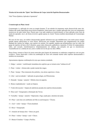 Técnica de Inversão dos "Spins" dos Elétrons do Corpo Astral de Espíritos Desencarnados
Vide "Física Quântica Aplicada à Apometria"
Cromoterapia no Plano Astral
Cromoterapia é a aplicação de cores na terapia humana. É um método de tratamento muito desenvolvido entre nós.
Embora não sendo especialista nessa técnica terapêutica, observamos que a simples aplicação das cores nos tratamentos
mostrava-se de ação muito fraca. Parecia que a sua ação ampliava-se positivamente se fosse aplicada como fruto da
mente do operador, isto é, de forma invisível, agindo apenas no Astral. Técnica também denominada de Cromoterapia
Mental.
Há cerca de dez anos, um médico desencarnado japonês informava-nos que trabalhávamos com muito pouca energia
quando apenas aplicávamos as cores físicas. Deixou-nos um exemplo: determinou que imaginássemos um campo
banhado por intensa luz índigo, com matizes de carmim. Em seguida, mandou que projetássemos essa luz sobre um
grupo de espíritos de baixo nível vibratório, quase todos obsessores, galhofeiros e parasitas. O efeito foi surpreendente:
todos, sem exceção, transformaram-se instantaneamente em estátuas, nas posições em que se encontravam.
Assemelhavam-se a estátuas de sal, como a mulher de Lot de que nos fala a Bíblia.
Dessa forma, tornam-se fáceis de serem removidos para lugares de tratamento ou ambientes compatíveis com seu grau
evolutivo. Temos observado o efeito da combinação de cores sob comando mental sobre espíritos desencarnados e
também em encarnados.
Apresentamos algumas combinações de cores que estamos estudando.
1 - Índigo + carmim = imobilização instantânea dos espíritos que se tornam como "estátuas de sal".
2 - Prata + violeta = elimina todo o poder mental dos magos.
3 - Prata + laranja = Para tratamento dos pulmões, vias aéreas superiores e Asma.
4 - Lilás + azul esverdeado = Aplicado em ginecologia, em Fibromiomas.
5 - Dourado + laranja + amarelo = Debela crises de angústia.
6 - Branco resplandecente = usado na limpeza.
7 - Verde efervescente = limpeza de aderências pesadas dos espíritos desencarnados.
8 - Disco azul = Energização e eliminação das Trevas.
9 - Vermelho + laranja + amarelo = Representa o fogo, usado para o domínio da mente.
10 - Prata + azul claro em cambiantes até lilás ou azul-turqueza = Úlceras.
11 - Azul + verde + laranja = Úlcera duodenal.
12 - Roxo = Energização.
13 - Amarelo até laranja claro = Dores em geral.
14 - Prata + violeta + laranja + azul = Câncer.
15 - Branco Cristalino = Limpa e Purifica.
 