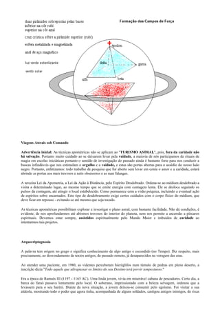 Viagens Astrais sob Comando
Advertência inicial: As técnicas apométricas não se aplicam ao "TURISMO ASTRAL", pois, fora da caridade não
há salvação. Portanto muito cuidado ao se deixarem levar pela vaidade, a maioria de nós participamos de rituais de
magia em escolas iniciáticas portanto o sentido de investigação do passado ainda é bastante forte para nos conduzir a
buscas infindáveis que nos estimulam o orgulho e a vaidade, e estas são portas abertas para o assédio do nosso lado
negro. Portanto, enfatizamos: todo trabalho de pesquisa que for aberto sem levar em conta o amor e a caridade, estará
abrindo as portas aos mais trevosos e sutis obsessores e as suas falanges.
A terceira Lei da Apometria, a Lei da Ação à Distância, pelo Espírito Desdobrado. Ordena-se ao médium desdobrado a
visita a determinado lugar, ao mesmo tempo que se emite energia com contagem lenta. Ele se desloca seguindo os
pulsos da contagem, até atingir o local estabelecido. Como permanece com a visão psíquica, incluindo a eventual ação
de espíritos sobre encarnados. Este tipo de desdobramento exige certos cuidados com o corpo físico do médium, que
deve ficar em repouso - evitando-se até mesmo que seja tocado.
As técnicas apométricas possibilitam explorar e investigar o plano astral, com bastante facilidade. Não dá condições, é
evidente, de nos aprofundarmos até abismos trevosos do interior do planeta, nem nos permite a ascensão a píncaros
espirituais. Devemos estar sempre, assistidos espiritualmente pelo Mundo Maior e imbuídos de caridade ao
intentarmos tais projetos.
Arquecriptognosia
A palavra tem origem no grego e significa conhecimento de algo antigo e escondido (no Tempo). Diz respeito, mais
precisamente, ao desvendamento de textos antigos, de passado remoto, já desaparecidos na voragem das eras.
Ao atender uma paciente, em 1980, as videntes perceberam hieróglifos num túmulo de pedras em pleno deserto, a
inscrição dizia "Todo aquele que ultrapassar os limites do seu Destino terá porvir tempestuoso."
Era a época de Ramsés III (1197 - 1165 AC). Uma linda jovem, vivia em miserável cabana de pescadores. Certo dia, a
barca do faraó passava lentamente pelo local. O soberano, impressionado com a beleza selvagem, ordenou que a
levassem para o seu harém. Diante da nova situação, a jovem deixou-se consumir pelo egoísmo. Foi visitar a sua
aldeola, mostrando todo o poder que agora tinha, acompanhada de alguns soldados, castigou antigos inimigos, de rixas
 