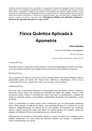 Aparelhos criados por forças do mal, semelhantes aos organizadores também são empregados contra o homem por
magos negros, com a finalidade de produzir doenças, perturbações mentais ou simplesmente para tornarem a pessoa
dócil e passiva, manipulada à vontade por tais entidades. Esses aparelhos são colocados também no bulbo do corpo
espiritual, mas, em grande parte em determinados pontos do cérebro humano. A vidência mediúnica nas casas espíritas
detecta com precisão a localização e o formato de tais aparelhos danosos, que, com muito amor e cuidado podem ser
retirados, anulando seus efeitos e destruídos. Vide "Classificação Didática dos Distúrbios Espirituais -
Síndrome dos Aparelhos Parasitas no Corpo Astral"
Física Quântica Aplicada à
Apometria
Física Quântica
Extraído de "Dos Faraós a Física Quântica"
Ricardo Di Bernardi
Livraria e Editora Universalista - (043) 323-7057
Conceito de Física
Denomina-se física a ciência que tem por objetivo o estudo das propriedades da matéria, bem como,
as leis que tendem a modificar seus estados ou seus movimentos sem modificar sua natureza.
Divisão da Física
Com o progresso da ciência o termo física já não consegue definir, nem mesmo abranger, todas as
propriedades gerais da matéria. Em função disto, utiliza-se a denominação ciências físicas
compreendendo diversos e importantes ramos entre os quais, a física quântica.
Fenômenos Físicos
De acordo com a conceituação tradicional, as propriedades gerais da matéria, portanto o objeto de
estudo das ciências físicas, são reveladas por intermédio dos órgãos dos sentidos. Assim, a visão
nos permite avaliar a forma e a coloração dos corpos, bem como seu deslocamento; a audição nos
fornece as sensações motoras; o tato permite a determinação da pressão e da temperatura e assim
por diante.
Todas as propriedades da matéria podem sofrer modificações que são denominadas fenômenos
físicos. Desta maneira, a queda de um objeto, a movimentação da água ou a trajetória de um raio
luminoso, independentemente da natureza da luz, são exemplos de fenômenos que modificam
apenas o aspecto exterior dos corpos sem alterar sua essência química. Os exemplos citados são
portanto, de fenômenos físicos e seu estudo pertence as ciências físicas.
Diferentemente dos fenômenos mencionados, quando a essência da matéria, ou a substância que o
compõe, transforma-se em outra, temos um fenômeno químico, por exemplo, a combustão do
fósforo transformando-o em carvão.
 