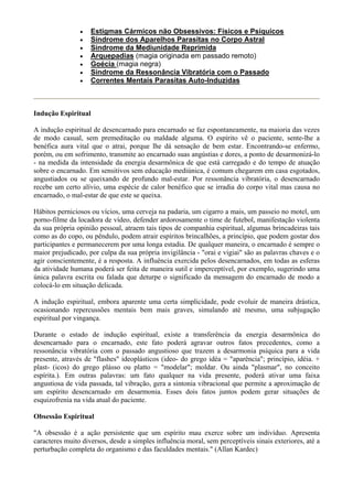 • Estigmas Cármicos não Obsessivos: Físicos e Psíquicos
• Síndrome dos Aparelhos Parasitas no Corpo Astral
• Síndrome da Mediunidade Reprimida
• Arquepadias (magia originada em passado remoto)
• Goécia (magia negra)
• Síndrome da Ressonância Vibratória com o Passado
• Correntes Mentais Parasitas Auto-Induzidas
Indução Espiritual
A indução espiritual de desencarnado para encarnado se faz espontaneamente, na maioria das vezes
de modo casual, sem premeditação ou maldade alguma. O espírito vê o paciente, sente-lhe a
benéfica aura vital que o atrai, porque lhe dá sensação de bem estar. Encontrando-se enfermo,
porém, ou em sofrimento, transmite ao encarnado suas angústias e dores, a ponto de desarmonizá-lo
- na medida da intensidade da energia desarmônica de que está carregado e do tempo de atuação
sobre o encarnado. Em sensitivos sem educação mediúnica, é comum chegarem em casa esgotados,
angustiados ou se queixando de profundo mal-estar. Por ressonância vibratória, o desencarnado
recebe um certo alívio, uma espécie de calor benéfico que se irradia do corpo vital mas causa no
encarnado, o mal-estar de que este se queixa.
Hábitos perniciosos ou vícios, uma cerveja na padaria, um cigarro a mais, um passeio no motel, um
porno-filme da locadora de vídeo, defender ardorosamente o time de futebol, manifestação violenta
da sua própria opinião pessoal, atraem tais tipos de companhia espiritual, algumas brincadeiras tais
como as do copo, ou pêndulo, podem atrair espíritos brincalhões, a princípio, que podem gostar dos
participantes e permanecerem por uma longa estadia. De qualquer maneira, o encarnado é sempre o
maior prejudicado, por culpa da sua própria invigilância - "orai e vigiai" são as palavras chaves e o
agir conscientemente, é a resposta. A influência exercida pelos desencarnados, em todas as esferas
da atividade humana poderá ser feita de maneira sutil e imperceptível, por exemplo, sugerindo uma
única palavra escrita ou falada que deturpe o significado da mensagem do encarnado de modo a
colocá-lo em situação delicada.
A indução espiritual, embora aparente uma certa simplicidade, pode evoluir de maneira drástica,
ocasionando repercussões mentais bem mais graves, simulando até mesmo, uma subjugação
espiritual por vingança.
Durante o estado de indução espiritual, existe a transferência da energia desarmônica do
desencarnado para o encarnado, este fato poderá agravar outros fatos precedentes, como a
ressonância vibratória com o passado angustioso que trazem a desarmonia psíquica para a vida
presente, através de "flashes" ideoplásticos (ideo- do grego idéa = "aparência"; princípio, idéia. +
plast- (icos) do grego plásso ou platto = "modelar"; moldar. Ou ainda "plasmar", no conceito
espírita.). Em outras palavras: um fato qualquer na vida presente, poderá ativar uma faixa
angustiosa de vida passada, tal vibração, gera a sintonia vibracional que permite a aproximação de
um espírito desencarnado em desarmonia. Esses dois fatos juntos podem gerar situações de
esquizofrenia na vida atual do paciente.
Obsessão Espiritual
"A obsessão é a ação persistente que um espírito mau exerce sobre um indivíduo. Apresenta
caracteres muito diversos, desde a simples influência moral, sem perceptíveis sinais exteriores, até a
perturbação completa do organismo e das faculdades mentais." (Allan Kardec)
 
