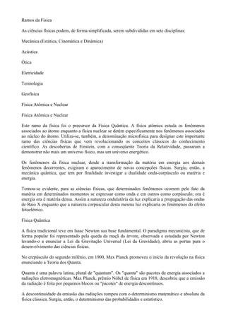 Ramos da Física
As ciências físicas podem, de forma simplificada, serem subdivididas em sete disciplinas:
Mecânica (Estática, Cinemática e Dinâmica)
Acústica
Ótica
Eletricidade
Termologia
Geofísica
Física Atômica e Nuclear
Física Atômica e Nuclear
Este ramo da física foi o precursor da Física Quântica. A física atômica estuda os fenômenos
associados ao átomo enquanto a física nuclear se detém especificamente nos fenômenos associados
ao núcleo do átomo. Utiliza-se, também, a denominação microfísica para designar este importante
ramo das ciências físicas que vem revolucionando os conceitos clássicos do conhecimento
científico. As descobertas de Einstein, com a conseqüente Teoria da Relatividade, passaram a
demonstrar não mais um universo físico, mas um universo energético.
Os fenômenos da física nuclear, desde a transformação da matéria em energia aos demais
fenômenos decorrentes, exigiram o aparecimento de novas concepções físicas. Surgiu, então, a
mecânica quântica, que tem por finalidade investigar a dualidade onda-corpúsculo ou matéria e
energia.
Tornou-se evidente, para as ciências físicas, que determinados fenômenos ocorrem pelo fato da
matéria em determinados momentos se expressar como onda e em outros como corpúsculo; ora é
energia ora é matéria densa. Assim a natureza ondulatória da luz explicaria a propagação das ondas
de Raio X enquanto que a natureza corpuscular desta mesma luz explicaria os fenômenos do efeito
fotoelétrico.
Física Quântica
A física tradicional teve em Isaac Newton sua base fundamental. O paradigma mecanicista, que de
forma popular foi representado pela queda da maçã da árvore, observada e estudada por Newton
levando-o a enunciar a Lei da Gravitação Universal (Lei da Gravidade), abriu as portas para o
desenvolvimento das ciências físicas.
No crepúsculo do segundo milênio, em 1900, Max Planck promoveu o início da revolução na física
enunciando a Teoria dos Quanta.
Quanta é uma palavra latina, plural de "quantum". Os "quanta" são pacotes de energia associados a
radiações eletromagnéticas. Max Planck, prêmio Nóbel de física em 1918, descobriu que a emissão
da radiação é feita por pequenos blocos ou "pacotes" de energia descontínuos.
A descontinuidade da emissão das radiações rompeu com o determinismo matemático e absoluto da
física clássica. Surgiu, então, o determinismo das probabilidades e estatístico.
 