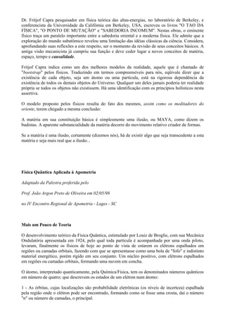 Dr. Fritjof Capra pesquisador em física teórica das altas-energias, no laboratório de Berkeley, e
conferencista da Universidade da Califórnia em Berkeley, USA, escreveu os livros "O TAO DA
FÍSICA", "O PONTO DE MUTAÇÃO" e "SABEDORIA INCOMUM". Nestas obras, o eminente
físico traça um paralelo importante entre a sabedoria oriental e a moderna física. Ele admite que a
exploração do mundo subatômico revelou uma limitação das idéias clássicas da ciência. Considera,
aprofundando suas reflexões a este respeito, ser o momento da revisão de seus conceitos básicos. A
antiga visão mecanicista já cumpriu sua função e deve ceder lugar a novos conceitos de matéria,
espaço, tempo e causalidade.
Fritjof Capra indica como um dos melhores modelos da realidade, aquele que é chamado de
"bootstrap" pelos físicos. Traduzindo em termos compreensíveis para nós, eqüivale dizer que a
existência de cada objeto, seja um átomo ou uma partícula, está na rigorosa dependência da
existência de todos os demais objetos do Universo. Qualquer um deles jamais poderia ter realidade
própria se todos os objetos não existissem. Há uma identificação com os princípios holísticos nesta
assertiva.
O modelo proposto pelos físicos resulta do fato dos mesmos, assim como os meditadores do
oriente, terem chegado a mesma conclusão:
A matéria em sua constituição básica é simplesmente uma ilusão, ou MAYA, como dizem os
budistas. A aparente substancialidade da matéria decorre do movimento relativo criador de formas.
Se a matéria é uma ilusão, certamente (dizemos nós), há de existir algo que seja transcedente a esta
matéria e seja mais real que a ilusão...
Física Quântica Aplicada à Apometria
Adaptado da Palestra proferida pelo
Prof. João Argon Preto de Oliveira em 02/05/98
no IV Encontro Regional de Apometria - Lages - SC
Mais um Pouco de Teoria
O desenvolvimento teórico da Física Quântica, estimulado por Louiz de Broglie, com sua Mecânica
Ondulatória apresentada em 1924, pelo qual toda partícula é acompanhada por uma onda piloto,
levaram, finalmente os físicos de hoje ao ponto de vista de estarem os elétrons espalhados em
regiões ou camadas orbitais, fazendo com que se apresentasse como uma bola de "fofo" e indistinto
material energético, porém rígido em seu conjunto. Um núcleo positivo, com elétrons espalhados
em regiões ou camadas orbitais, formando uma nuvem em concha.
O átomo, interpretado quanticamente, pela Química/Física, tem os denominados números quânticos
em número de quatro; que descrevem os estados de um elétron num átomo:
1 - As órbitas, cujas localizações são probabilidade eletrônicas (os níveis de incerteza) espalhada
pela região onde o elétron pode ser encontrado, formando como se fosse uma crosta, daí o número
"n" ou número de camadas, o principal.
 