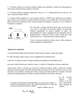 2 - O número quântico do momento angular orbital, que caracteriza o número de subcamadas de
uma mesma camada (número quântico azimutal).
3 - O número quântico magnético orbital que varia de -1 a +1, dependendo pois do valor de 1 ou
seja, o momento angular orbital.
4 - O quarto número quântico é o seu momento cinético, o "SPIN" (que significa giro em inglês),
que é devido ao movimento de rotação do elétron em torno de seu próprio eixo. Esse movimento só
pode assumir duas orientações: têm o mesmo sentido da translação e é positivo (+) ou é contrária à
translação e é negativo.
Por outro lado, o próprio núcleo do átomo gira em torno de seu
eixo, como o sol, tendo um momento angular. Os momentos
cinéticos (quantidade de número angular) ou Spins, são
representados por vetores, segmentos de reta orientados, que são
perpendiculares à órbita do elétron, sendo voltado para cima
quando positivos, e voltado para baixo quando negativo.
Tanto o movimento orbital do elétron, como o Spin, produzem
campos magnéticos independentes.
Aplicação na Apometria
A teoria da Relatividade desenvolvida por Albert Einstein, chegou à conhecida relação:
E = m.c2
(Energia é igual a massa, vezes o quadrado da velocidade da luz)
ou m = E / c2
(matéria é igual a Energia dividida pelo quadrado da velocidade da luz)
por onde se pode concluir que a matéria ( massa ⇔ matéria) é formada por energia condensada.
Assim sendo é fácil se verificar que os diversos estados da matéria, desde o sólido até a matéria
espiritual quintessenciada são formas diferenciadas de energia em níveis vibratórios cada vez mais
elevados, e que, podendo a energia atuar sobre a energia, no estado espiritual, é a mente, através do
pensamento impulsionado pela vontade, a grande moduladora das formas e das ações.
O Dr. Lacerda
deduziu com
clareza a lei que
rege o pensamento
como operação do
Espírito:
 