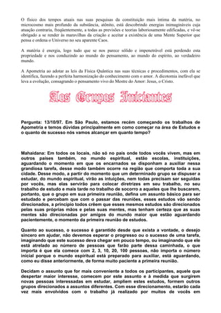 O físico dos tempos atuais nas suas pesquisas da constituição mais íntima da matéria, no
microcosmo mais profundo da substância, atônito, está descobrindo energias inimagináveis cuja
atuação contraria, freqüentemente, a todas as previsões e teorias laboriosamente edificadas, e vê-se
obrigado a se render às maravilhas da criação e aceitar a existência de uma Mente Superior que
pensa e ordena o Universo no seu aparente Caos.
A matéria é energia, logo tudo que se nos parece sólido e impenetrável está perdendo esta
propriedade e nos conduzindo ao mundo do pensamento, ao mundo do espírito, ao verdadeiro
mundo.
A Apometria ao adotar as leis da Física Quântica nas suas técnicas e procedimentos, com ela se
identifica, fazendo a perfeita harmonização do conhecimento com o amor. A dicotomia inefável que
leva a evolução, consagrando o pensamento vivo do Mestre do Amor: Jesus, o Cristo.
Pergunta: 13/10/97. Em São Paulo, estamos recém começando os trabalhos de
Apometria e temos dúvidas principalmente em como começar na área de Estudos e
o quanto de sucesso nós vamos alcançar em quanto tempo?
Mahaidana: Em todos os locais, não só no país onde todos vocês vivem, mas em
outros países também, no mundo espiritual, estão escolas, instituições,
aguardando o momento em que os encarnados se disponham a auxiliar nessa
grandiosa tarefa, desse modo também ocorre na região que comporta toda a sua
cidade. Desse modo, a partir do momento que um determinado grupo se dispuser a
estudar, do mundo espiritual, virão as intuições, nem todas precisam ser seguidas
por vocês, mas elas servirão para colocar diretrizes em seu trabalho, no seu
trabalho de estudo e mais tarde no trabalho de socorro a aqueles que lhe buscarem,
portanto, que o grupo em sua primeira reunião, defina um assunto básico para ser
estudado e percebam que com o passar das reuniões, esses estudos vão sendo
direcionados, a princípio todos crêem que esses mesmos estudos são direcionados
pelas suas próprias mãos e pelas suas mentes, mas tenham certeza que as suas
mentes são direcionadas por amigos do mundo maior que estão aguardando
pacientemente, o momento da primeira reunião de estudos.
Quanto ao sucesso, o sucesso é garantido desde que exista a vontade, o desejo
sincero em ajudar, não devemos esperar o progresso ou o sucesso de uma tarefa,
imaginando que este sucesso deva chegar em pouco tempo, ou imaginando que ele
está atrelado ao número de pessoas que farão parte dessa caminhada, o que
importa é que ela comece com 2, 3, 10, 20, 100 pessoas, não importa o número
inicial porque o mundo espiritual está preparado para auxiliar, está aguardando,
como eu disse anteriormente, de forma muito paciente a primeira reunião.
Decidam o assunto que for mais conveniente a todos os participantes, aquele que
despertar maior interesse, comecem por este assunto e à medida que surgirem
novas pessoas interessadas em estudar, ampliem estes estudos, formem outros
grupos direcionados a assuntos diferentes. Com esse direcionamento, estarão cada
vez mais envolvidos com o trabalho já realizado por muitos de vocês em
 