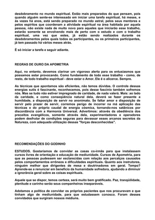 desdobramento no mundo espiritual. Estão mais preparados do que pensam, pois
quando alguém sente-se interessado em iniciar uma tarefa espiritual, há meses, e
às vezes há anos, está sendo preparado no mundo astral, pelos seus mentores e
pelos espíritos que coordenam a atividade espiritual na área habitada por aquela
pessoa, não existe nada de muito novo para aqueles que iniciarão esse trabalho,
estarão somente se envolvendo mais de perto com o estudo e com o trabalho
espiritual, uma vez que estes, já estão sendo realizados durante os
desdobramentos pelos quais todos os participantes, ou os primeiros participantes,
já tem passado há vários meses atrás.
É só iniciar a tarefa e seguir adiante.
REGRAS DE OURO DA APOMETRIA
Aqui, no entanto, devemos clarinar um vigoroso alerta para os entusiasmos que
possamos estar provocando. Como fundamento de todo esse trabalho - como, de
resto, de todo trabalho espiritual - deve estar o Amor. Ele é o alicerce. Sempre.
As técnicas que apontamos são eficientes, não temos dúvidas. O controle dessas
energias sutis é fascinante, reconhecemos, pois desse fascínio também sofremos
nós. Mas se tudo não estiver impregnado de caridade, de nada valerá. Mais: ao lado
da caridade, e como conseqüência natural dela, deverá se fazer presente a
humildade, a disposição de servir no anonimato. Se faltar amor e disposição de
servir pelo prazer de servir, corremos perigo de incorrer na má aplicação das
técnicas e do próprio caudal de energia cósmica, tornando-nos satânicos por
discordância com a Harmonia Universal. Advertimos: através da obediência dos
preceitos evangélicos, somente através dela, experimentadores e operadores
podem desfrutar de condições seguras para devassar esses arcanos secretos da
Natureza, com adequada utilização dessas "forças desconhecidas".
RECOMENDAÇÕES DO GODINHO
ESTUDOS. Gostaríamos de convidar as casas co-irmãs para que instalassem
cursos livres de orientação e educação de mediunidade. Cursos de Apometria, para
que as pessoas pudessem ser esclarecidas com relação aos percalços causados
pelos comportamentos errôneos e dificuldades espirituais. Quanto aos instrutores,
ninguém melhor que dirigentes de mesa e doutrinadores em geral. Tempo?
Aprende-se a renunciar em benefício da humanidade sofredora, ajudando a diminuir
a ignorância geral sobre as coisas espirituais.
Aquele que se dispor, temos certeza, será muito bem gratificado. Paz, tranqüilidade,
plenitude e carinho serão seus companheiros inseparáveis.
Adotamos a política de convidar os próprios pacientes que nos procuravam e que
tinham algo de mediunidade, para que estudassem conosco. Foram desses
convidados que surgiram nossos médiuns.
 