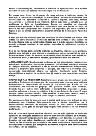 tempo, experimentações, treinamento e abertura de oportunidades para aqueles
que vêm em busca de socorro e quase sempre têm mediunidade.
Em nossa casa, todos os dirigentes de mesa estudam e lecionam cursos de
educação e orientação e orientação da mediunidade, abrindo oportunidades para
interessados em Apometria associada à Doutrina Espírita, com isso, sempre
descobrimos e formamos bons médiuns. Talvez seja essa a solução para os
problemas de falta de trabalhadores. Quanto as questões do chamado
conhecimento profundo da Doutrina, entendemos que nem Kardec as tinha, se
tivesse não teria perguntado aos espíritos; ele organizou, por achar sensato e
lógico, o que os outros escreveram e disseram através da mediunidade. Aprendeu
fazendo.
É isso que nossos mentores tem nos orientado. Se você tivesse que fundar uma
cidade na selva amazônica, começaria abrindo uma estrada e uma clareira na
floresta. Depois faria as construções. Depois que a cidade estivesse habitada, ou
quando estivesse habitada, é que seriam montadas as bibliotecas, escolas e
faculdades.
Pois se não temos conhecimento profundo da Doutrina, iniciemos pelo princípio,
abrindo uma estrada e uma clareira, e convidemos outros companheiros para a
fundação desse núcleo de estudos. Aprendendo juntos ficaremos mais solidários.
Se houverem erros , e certamente haverão, aprenderemos com eles também.
A MESA MEDIÚNICA. Uma boa mesa mediúnica se fará com médiuns responsáveis,
estudiosos, equilibrados, sem vícios grosseiros, fé inabalável, confiança absoluta
na direção espiritual, encarnada e em si mesmo, discernimento, tranqüilidade,
sintonia e sincronia com dirigentes e colegas, boa intuição e confiança nela,
cooperação incondicional, alegria no trabalho, humildade, amor fraterno,
disponibilidade e espírito de renúncia. Isso já bastaria para caracterizar uma boa
equipe.
GRUPOS QUE NÃO PROGRIDEM. Trabalhando com grupos que não estudam e não
progridem. O dirigente de grupo que não conseguiu fazer com que seus médiuns
entendessem a necessidade de estudo já preceituada por Kardec e, por
comodismo, má vontade ou preguiça não quiseram mudar, deve mudá-los.
Substituí-los por outros mais esforçados e competentes. Organizar o grupo,
escolher selecionar e treinar os médiuns é tarefa do dirigente do grupo. E quem
desejar realizar um bom trabalho, deve escolher os que forem, técnica, moral e
intelectualmente mais compatíveis com a função ou trabalho pretendido.
Um componente fora de sincronia com a equipe será sempre um entrave ao bom
andamento dos trabalhos. Principalmente com a técnica apométrica que é
essencialmente manuseio de energias através da força mental e comandos
vibracionais. Cada gota de energia desperdiçada fará diferença em um trabalho
prolongado.
Não há razão para alguém sentir-se ofendido, por ter sido rejeitado se ainda não
apresenta as condições necessárias, pois um bom médium necessita de humildade,
devendo renunciar temporariamente suas pretensões em benefício do grupo e do
trabalho, até que esteja devidamente equilibrado e com o necessário preparo.
Temos de Ter em mente que, na maioria das vezes, não estamos capacitados para
desempenhar as tarefas que desejamos. Entretanto, ninguém está definitivamente
descartado, é só se capacitar.
 