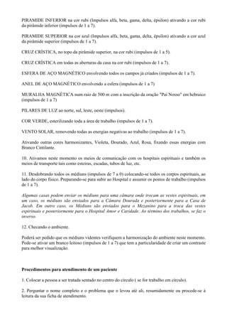 PIRAMIDE INFERIOR na cor rubi (Impulsos alfa, beta, gama, delta, épsilon) ativando a cor rubi
da pirâmide inferior (impulsos de 1 a 7).
PIRAMIDE SUPERIOR na cor azul (Impulsos alfa, beta, gama, delta, épsilon) ativando a cor azul
da pirâmide superior (impulsos de 1 a 7).
CRUZ CRÍSTICA, no topo da pirâmide superior, na cor rubi (impulsos de 1 a 5).
CRUZ CRÍSTICA em todas as aberturas da casa na cor rubi (impulsos de 1 a 7).
ESFERA DE AÇO MAGNÉTICO envolvendo todos os campos já criados (impulsos de 1 a 7).
ANEL DE AÇO MAGNÉTICO envolvendo a esfera (impulsos de 1 a 7)
MURALHA MAGNÉTICA num raio de 500 m com a inscrição da oração "Pai Nosso" em hebraico
(impulsos de 1 a 7)
PILARES DE LUZ ao norte, sul, leste, oeste (impulsos).
COR VERDE, esterilizando toda a área de trabalho (impulsos de 1 a 7).
VENTO SOLAR, removendo todas as energias negativas ao trabalho (impulsos de 1 a 7).
Ativando outras cores harmonizantes, Violeta, Dourado, Azul, Rosa, fixando essas energias com
Branco Cintilante.
10. Ativamos neste momento os meios de comunicação com os hospitais espirituais e também os
meios de transporte tais como esteiras, escadas, tubos de luz, etc.
11. Desdobrando todos os médiuns (impulsos de 7 a 0) colocando-se todos os corpos espirituais, ao
lado do corpo físico. Preparando-se para subir ao Hospital e assumir os postos de trabalho (impulsos
de 1 a 7).
Algumas casas podem enviar os médiuns para uma câmara onde trocam as vestes espirituais, em
um caso, os médiuns são enviados para a Câmara Dourada e posteriormente para a Casa de
Jacob. Em outro caso, os Médiuns são enviados para o Mezanino para a troca das vestes
espirituais e posteriormente para o Hospital Amor e Caridade. Ao término dos trabalhos, se faz o
inverso.
12. Checando o ambiente.
Poderá ser pedido que os médiuns videntes verifiquem a harmonização do ambiente neste momento.
Pode-se ativar um branco leitoso (impulsos de 1 a 7) que tem a particularidade de criar um contraste
para melhor visualização.
Procedimentos para atendimento de um paciente
1. Colocar a pessoa a ser tratada sentado no centro do círculo ( se for trabalho em círculo).
2. Perguntar o nome completo e o problema que o levou até ali, resumidamente ou procede-se à
leitura da sua ficha de atendimento.
 