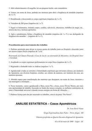 3. Abrir aleatoriamente o Evangelho, ler um pequeno trecho, sem comentários.
4. Vamos, em nome de Jesus, pedindo aos mentores para abrir a freqüência do atendido (impulsos
de 1 a 7).
5. Desdobrando e dissociando os corpos espirituais (impulsos de 1 a 7).
6. Varredura de 360 graus (impulsos de 1 a 7).
7. Seguir os tratamentos, tratando corpos, cordões, sub-níveis, obsessores, trabalhos de magia, etc.,
através das leis e técnicas apometras.
8. Após o atendimento, fechar a freqüência do atendido (impulsos de 1 a 7) e nos desligando da
freqüência do atendido ... (impulsos de 1 a 7).
Procedimentos para encerramento dos trabalhos
1. Pedimos permissão para deixar os nossos postos de trabalho junto ao Hospital e descendo junto
aos nossos corpos físicos (impulsos de 7 a 0).
Retornando da Câmara Dourada e Casa de Jacob, ou retornando do Mezanino e do Hospital Amor
e Caridade.
2. Acoplando os corpos espirituais perfeitamente no corpo físico (impulsos de 1 a 7).
3. Regulando e alinhando todos os chakras (impulsos 1 a 7).
4. Agradecendo a todas as correntes e fraternidades espirituais que estiveram conosco, aos mentores
da Apometria, aos diversos hospitais, creches, aos enteais da natureza, aos mentores da casa, aos
mentores pessoais.
5. Abrindo espaço para manifestação dos mentores que desejarem, em nome de Jesus, trazerem a
sua mensagem e orientação. ...
6. Nesse momento, vamos agradecendo a Deus, nosso Pai, a Jesus, nosso Divino Mestre, por mais
esta oportunidade de trabalho, buscando no fundo dos nossos corações, os melhores sentimentos de
amor e fraternidade universal e doando nossas energias em forma de vibrações, ...
7. Pedimos licença para dar por encerrado os trabalhos, através da prece "Pai Nosso".
ANÁLISE ESTATÍSTICA – Casos Apométricos
Dr. Ivan Hervé Viana
Grupo Espiritualista João Pedro – Porto Alegre - RS
Palestra proferida no Quarto Encontro Regional de Apometria
02 a 03 de maio de 1998 – Lages - SC
 