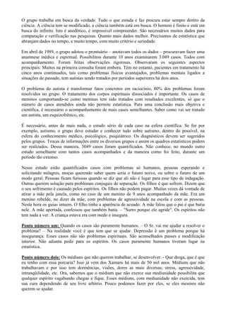 O grupo trabalha em busca da verdade. Tudo o que estuda e faz procura estar sempre dentro da
ciência. A ciência tem se modificado, a ciência também está em busca. O homem é finito e está em
busca do infinito. Isto é anedótico, é impossível compreender. São necessários muitos dados para
comparação e verificação nas pesquisas. Quanto mais dados melhor. Precisamos de estatística que
abranjam dados no tempo, e muito tempo, com muito critério e seriedade.
Em abril de 1989, o grupo adotou o prontuário – anotavam todos os dados – procuravam fazer uma
anamnese médica e espiritual. Possibilitou durante 10 anos examinarem 3.049 casos. Todos com
acompanhamento. Foram feitas observações rigorosas. Observaram os seguintes aspectos
principais: Muitos na primeira consulta foram embora. Têm no entanto, pacientes em tratamento há
cinco anos continuados, tais como problemas físicos avantajados, problemas mentais ligados a
situações de passado, tem autistas sendo tratados por períodos superiores há dois anos.
O problema do autista é transformar fatos concretos em raciocínio, 80% dos problemas foram
resolvidos no grupo. O tratamento dos corpos espirituais dissociados é importante. Os casos de
meninos comportando-se como meninas tem sido tratados com resultados excelentes, só que o
número de casos atendidos ainda não permite estatística. Para uma conclusão mais objetiva e
científica, é necessário o acompanhamento de mais casos semelhantes. Saber como vai ser tratado
um autista, um esquizofrênico, etc.
É necessário, antes de mais nada, o estudo sério de cada caso na esfera científica. Se for por
exemplo, autismo, o grupo deve estudar e conhecer tudo sobre autismo, dentro do possível, na
esfera do conhecimento médico, psicológico, psiquiátrico. Os diagnósticos devem ser sugeridos
pelos grupos. Trocas de informações entre os diversos grupos e assim os quadros estatísticos podem
ser realizados. Dessa maneira, 3049 casos foram quantificados. Não conhece, no mundo outro
estudo semelhante com tantos casos acompanhados e da maneira como foi feito, durante um
período tão extenso.
Nesse estudo estão quantificados casos com problemas só humanos, pessoas esperando e
solicitando milagres, moças querendo saber quem seria o futuro noivo, ou sobre o futuro de um
modo geral. Pessoas ficam furiosas quando se diz que ali não é lugar para esse tipo de indagação.
Outras querem solução para problemas conjugais de separação. Os filhos é que sofrem. Dizem que
o seu sofrimento é causado pelos espíritos. Os filhos não podem pagar. Muitas vezes dá vontade de
atirar a mãe pela janela, como no caso de um menino de 9 anos acompanhado da mãe. Era um
menino rebelde, no dizer da mãe, com problemas de agressividade na escola e com as pessoas.
Nesta hora os guias intuem. O filho tinha a aparência de acuado. A mãe falou que o pai é que batia
nele. A mãe apertada, confessou que também batia. – "Surro porque ele agride". Os espíritos não
tem nada a ver. A criança estava era com medo e insegura.
Ponto número um: Quando os casos são puramente humanos. – O Sr. vai me ajudar a resolver o
problema? – Na realidade você é que tem que se ajudar. Depressão é um problema porque há
insegurança. Esses casos não são problemas espirituais. São aconselhados passes e modificação
interior. Não adianta pedir para os espíritos. Os casos puramente humanos tiveram lugar na
estatística.
Ponto número dois: Os médiuns que não querem trabalhar, se desenvolver. - Que droga, que é que
eu tenho com essa porcaria? Isso já vem dos Xamans há mais de 50 mil anos. Médiuns que não
trabalhavam e por isso tem dormências, visões, dores as mais diversas, stress, agressividade,
intranqüilidade, etc. Ora, sabemos que o médium que não exerce sua mediunidade possibilita que
qualquer espírito vagabundo chegue e fique. Esses médiuns, com mediunidade não exercida, tem
sua cura dependendo de seu livre arbítrio. Pouco podemos fazer por eles, se eles mesmos não
querem se ajudar.
 