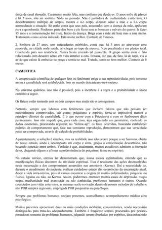 única de casal abonado. Casamento muito feliz, mas confessa que desde os 15 anos sofre de pânico
e há 5 anos, não sai sozinha. Nada no passado. Não é portadora de mediunidade exuberante. O
desdobramento múltiplo de corpos, mostra o 4.o corpo, dizendo odiar a mãe e o 5.o corpo
acomodando a situação. Só então conta que seus pais, assustados com a doença da mãe, apelaram
para a quimbanda. Perderam parte dos bens e ele ficou sem as bonecas e móveis do quarto. Ia fazer
15 anos e a comemoração foi triste. Início da doença. Briga com a mãe até hoje mas a ama muito.
Tratamento como acima indicado. Está muito melhor. Controle de 7 meses.
2. Senhora de 27 anos, sem antecedentes mórbidos, conta que, há 3 anos ao atravessar uma
passarela, na cidade onde reside, ao chegar ao topo da mesma, ficou paralisada e em pânico total.
Conduzida para sua residência. Nunca havia cruzado tal passarela. O grupo sentiu estar o fato
relacionado com desastre aéreo em vida anterior a esta. Instada, diz que, de fato, lá do topo, viu o
avião que existe lá embaixo na praça e sentiu-se mal. Tratada, sente-se bem melhor. Controle de 8
meses.
CASUÍSTICA
A comprovação científica de qualquer fato ou fenômeno exige a sua reprodutividade, pois somente
assim a causalidade será estabelecida. Isso no mundo descarteano-newtoniano.
No universo quântico, isso não é possível, pois a incerteza é a regra e a probabilidade o único
caminho a seguir.
Os físicos estão tentando unir os dois campos mas ainda não o conseguiram.
Portanto, sempre que lidamos com fenômenos que incluem fatores que não possam ser
materialmente comprovados, tais como: psiquismo e espírito, torna-se impossível manter o
princípio clássico da causalidade. É o que ocorre com a Psiquiatria e com os fenômenos ditos
paranormais. Isso não impede que, para cada caso, seja organizado um prontuário, contendo os
dados essenciais, procurando registrar, no "follow-up", os fatos ocorridos, buscando estabelecer
padrões de comportamento que, face sua constante reprodução, demonstram que sua veracidade
pode ser comprovada, através do calculo de probabilidades.
Aparentemente, a solução é simples, mas na realidade isso não ocorre porque o ser humano, objeto
de nosso estudo, ainda é decomposto em corpo e alma, graças a conceituação descarteana, não
havendo conexão entre ambos. Verdade é que, atualmente, muitos estudiosos admitem a interação
deles, chegando alguns a afirmar a predominância do psiquismo (alma ou espírito).
No estudo teórico, cremos ter demonstrado que, nossa escola espiritualista, entende que as
manifestações físicas decorrem da atividade espiritual. Esta é resultante das ações desenvolvidas
nesta encarnação e dos compromissos assumidos nas anteriores (Karma). Daí a necessidade de,
durante o atendimento do paciente, realizar cuidadoso estudo das ocorrências da encarnação atual,
desde a vida intra-uterina, pois aí vamos encontrar a origem de muitas enfermidades, psíquicas ou
físicas, ligadas ou não, ao Karma. Assim, poderemos entender muitos casos de depressão, magia
negra, mediunidade mal exercitada ou não conhecida, problemas humanos e outros. Quando
conectados com vidas anteriores, as mesmas serão revisadas dentro de nossos métodos de trabalho e
não POR simples regressão, empregada POR psiquiatras ou psicólogos.
Sempre que problemas humanos estejam presentes, aconselhamos acompanhamento médico e/ou
psicológico.
Muitos pacientes apresentam duas ou mais condições mórbidas, concomitantes, sendo necessário
distingui-las para trata-las adequadamente. Também é freqüente sermos procurados por pessoas
portadoras somente de problemas humanos, julgando serem obsedadas por espíritos, desconhecendo
 