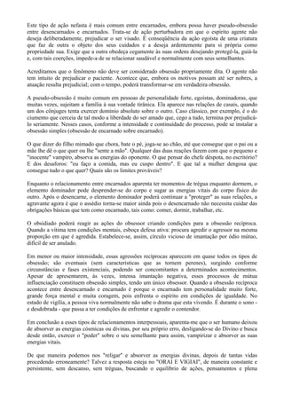 Este tipo de ação nefasta é mais comum entre encarnados, embora possa haver pseudo-obsessão
entre desencarnados e encarnados. Trata-se de ação perturbadora em que o espírito agente não
deseja deliberadamente, prejudicar o ser visado. É conseqüência da ação egoísta de uma criatura
que faz de outra o objeto dos seus cuidados e a deseja ardentemente para si própria como
propriedade sua. Exige que a outra obedeça cegamente às suas ordens desejando protegê-la, guiá-la
e, com tais coerções, impede-a de se relacionar saudável e normalmente com seus semelhantes.
Acreditamos que o fenômeno não deve ser considerado obsessão propriamente dita. O agente não
tem intuito de prejudicar o paciente. Acontece que, embora os motivos possam até ser nobres, a
atuação resulta prejudicial; com o tempo, poderá transformar-se em verdadeira obsessão.
A pseudo-obsessão é muito comum em pessoas de personalidade forte, egoístas, dominadoras, que
muitas vezes, sujeitam a família à sua vontade tirânica. Ela aparece nas relações de casais, quando
um dos cônjuges tenta exercer domínio absoluto sobre o outro. Caso clássico, por exemplo, é o do
ciumento que cerceia de tal modo a liberdade do ser amado que, cego a tudo, termina por prejudicá-
lo seriamente. Nesses casos, conforme a intensidade e continuidade do processo, pode se instalar a
obsessão simples (obsessão de encarnado sobre encarnado).
O que dizer do filho mimado que chora, bate o pé, joga-se ao chão, até que consegue que o pai ou a
mãe lhe dê o que quer ou lhe "sente a mão". Qualquer das duas reações fazem com que o pequeno e
"inocente" vampiro, absorva as energias do oponente. O que pensar do chefe déspota, no escritório?
E dos desaforos: "eu faço a comida, mas eu cuspo dentro". E que tal a mulher dengosa que
consegue tudo o que quer? Quais são os limites prováveis?
Enquanto o relacionamento entre encarnados aparenta ter momentos de trégua enquanto dormem, o
elemento dominador pode desprender-se do corpo e sugar as energias vitais do corpo físico do
outro. Após o desencarne, o elemento dominador poderá continuar a "proteger" as suas relações, a
agravante agora é que o assédio torna-se maior ainda pois o desencarnado não necessita cuidar das
obrigações básicas que tem como encarnado, tais como: comer, dormir, trabalhar, etc.
O obsidiado poderá reagir as ações do obsessor criando condições para a obsessão recíproca.
Quando a vítima tem condições mentais, esboça defesa ativa: procura agredir o agressor na mesma
proporção em que é agredida. Estabelece-se, assim, círculo vicioso de imantação por ódio mútuo,
difícil de ser anulado.
Em menor ou maior intensidade, essas agressões recíprocas aparecem em quase todos os tipos de
obsessão; são eventuais (sem características que as tornem perenes), surgindo conforme
circunstâncias e fases existenciais, podendo ser concomitantes a determinados acontecimentos.
Apesar de apresentarem, às vezes, intensa imantação negativa, esses processos de mútua
influenciação constituem obsessão simples, tendo um único obsessor. Quando a obsessão recíproca
acontece entre desencarnado e encarnado é porque o encarnado tem personalidade muito forte,
grande força mental e muita coragem, pois enfrenta o espírito em condições de igualdade. No
estado de vigília, a pessoa viva normalmente não sabe o drama que esta vivendo. É durante o sono -
e desdobrada - que passa a ter condições de enfrentar e agredir o contendor.
Em conclusão a esses tipos de relacionamentos interpessoais, aparenta-me que o ser humano deixou
de absorver as energias cósmicas ou divinas, por seu próprio erro, desligando-se do Divino e busca
desde então, exercer o "poder" sobre o seu semelhante para assim, vampirizar e absorver as suas
energias vitais.
De que maneira podemos nos "religar" e absorver as energias divinas, depois de tantas vidas
procedendo erroneamente? Talvez a resposta esteja no "ORAI E VIGIAI", de maneira constante e
persistente, sem descanso, sem tréguas, buscando o equilíbrio de ações, pensamentos e plena
 