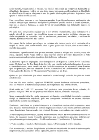 nosso trabalho, buscam soluções pessoais. Os curiosos não deixam de comparecer. Raramente, as
dificuldades das pessoas residem em uma única causa. Isso causa consideravelmente a dificuldade
de classificação itiológica, obrigando o uso do quadro clínico principal como diagnóstico, sem
ignorar as demais facetas do caso.
Para exemplificar, tomemos o caso da pessoa portadora de problemas humanos, mediunidade não
exercida e magia negra. Elaborado o diagnóstico, poderemos ajudar a resolver as facetas espirituais,
mas não as questões humanas, as quais devem ser encaminhadas para tratamento médico ou
psicológico.
Por outro lado, não podemos esquecer que o livre-arbítrio é fundamental, sendo indispensável a
adesão integral, do paciente, para possibilitar a cura. Às vezes, existem condições cármicas que
ainda não poderão ser removidas, total ou parcialmente, permitindo, no máximo, a melhora do
enfermo. Seremos notificados pelo Espaço.
Do exposto, fácil é deduzir que milagres ou exceções, não existem, sendo a Lei executada até o
resgate do último ceitil, como ensinou Jesus. A pena poderá ser aliviada, caso o amor cubra a
multidão de pecados.
Infelizmente, a grande maioria dos que nos procuram, querem o milagre ou a exceção, o que não
existe. Desejam, muitas vezes, saber de seus negócios, amores e/ou fatos relacionados à vida
pessoal, demonstrando completa ignorância do trabalho que realizamos.
A Apometria é por nós empregada, sendo indispensável ler "Espírito e Matéria, Novos Horizontes
para a Medicina", do Dr. José Lacerda de Azevedo, para entender as bases fundamentais da mesma
e, conseqüentemente, nossa maneira de agir, inclusive o emprego de algumas técnicas descritas
após sua publicação, mas que obedecem às Leis, lá enunciadas. O Desdobramento Múltiplo dos
Corpos, como foi descrito por J.S.Godinho em "Apometria", é um deles.
Quanto ao que entendemos por mundo espiritual e como interagir com ele, faz parte de nosso
estudo teórico.
Essa tem sido nossa conduta, a partir de 09/04/1989, quando iniciamos a feitura de prontuários,
onde são relatados os históricos dos pacientes, desde a primeira até a última consulta.
Desde então, até 31/10/1997, atendemos 3049 pacientes, cujos prontuários foram revisados, de
janeiro a março de 1998, por um grupo de trabalhadores da Casa, sob minha orientação.
Nossa preocupação inicial foi estudar caso a caso, verificando a possibilidade de estabelecermos um
código de enfermidades espirituais, pois não conseguimos encontrá-lo na enorme literatura
espiritualista, nacional ou estrangeira.
Finalmente, concluímos ser possível comprovar a existência de quadros clínicos comuns a uma
série de casos, permitindo reuni-los sob um diagnóstico comum. Como muitos enfermos enfeixam
vários diagnósticos, foram grupados pelo principal, deixando os secundários para estudo posterior.
A classificação aqui estabelecida, decorre de uma tentativa inicial, devendo sofrer modificações no
futuro. Do cuidadoso exame procedido, concluímos que os diagnósticos principais poderiam ser
agrupados nas seguintes categorias: 1. Problemas humanos. 2. Mediunidade. 3. Quimbanda.
4. Vidas passadas. 5. Saúde. 6. Harmonização e passe. 7. Curiosidade. 8. Outros planetas.
É de acentuar que, a maioria dos pacientes, poderiam ser enquadrados em mais de uma categoria
diagnosticada, mas destacamos apenas a principal, embora tratemos todas.
 