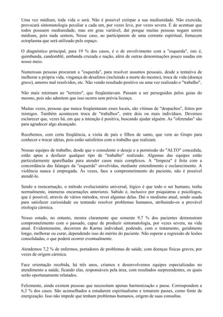 Uma vez médium, toda vida o será. Não é possível extirpar a sua mediunidade. Não exercida,
provocará sintomatologia peculiar a cada um, por vezes leve, por vezes severa. É de acentuar que
todos possuem mediunidade, mas em grau variável, daí porque muitas pessoas negam serem
médiuns, pois nada sentem, Nesse caso, ao participarem de uma corrente espiritual, fornecem
ectoplasma que será utilizado pelo espaço.
O diagnóstico principal, para 19 % dos casos, é o de envolvimento com a "esquerda", isto é,
quimbanda, candomblé, umbanda cruzada e nação, além de outras denominações pouco usadas em
nosso meio.
Numerosas pessoas procuram a "esquerda", para resolver assuntos pessoais, desde a tentativa de
melhorar a própria vida, vingança de desafetos (incluindo a morte do mesmo), troca de vida (doença
grave), amores mal resolvidos, etc. Não vendo resultado positivo ou uma vez realizado o "trabalho",
Não mais retornam ao "terreiro", que freqüentavam. Passam a ser perseguidos pelos guias do
mesmo, pois não admitem que isso ocorra sem prévia licença.
Muitas vezes, pessoas que nunca freqüentaram esses locais, são vítimas de "despachos", feitos por
inimigos. Também acontecem troca de "trabalhos", entre dois ou mais indivíduos. Devemos
esclarecer que, vezes há, em que a intenção é positiva, buscando ajudar alguém. As "oferendas" são
para agradecer algo alcançado.
Recebemos, com certa freqüência, a visita de pais e filhos de santo, que vem ao Grupo para
conhecer e trocar idéias, pois estão satisfeitos com o trabalho que realizam.
Nossas equipes de trabalho, desde que o consulente o deseje e a permissão do "ALTO" concedida,
estão aptas a desfazer qualquer tipo de "trabalho" realizado. Algumas das equipes estão
particularmente aparelhadas para atender casos mais complexos. A "limpeza" é feita com a
concordância das falanges da "esquerda" envolvidas, mediante entendimento e esclarecimento. A
violência nunca é empregada. Às vezes, face a comprometimento do paciente, não é possível
atendê-lo.
Sendo a reencarnação, o método evolucionário universal, lógico é que todo o ser humano, tenha
normalmente, inúmeras encarnações anteriores. Sabido é, inclusive por psiquiatras e psicólogos,
que é possível, através de vários métodos, rever algumas delas. Daí o modismo atual, sendo usada
para satisfazer curiosidade ou tentando resolver problemas humanos, atribuindo-os a provável
etiologia cármica.
Nosso estudo, no entanto, mostra claramente que somente 9,7 % dos pacientes demonstram
comprometimento com o passado, capaz de produzir sintomatologia, por vezes severa, na vida
atual. Evidentemente, decorrem do Karma individual, podendo, com o tratamento, geralmente
longo, melhorar ou curar, dependendo isso do mérito do paciente. Não esperar a regressão de lesões
consolidadas, o que poderá ocorrer eventualmente.
Atendemos 7,2 % de enfermos, portadores de problemas de saúde, com doenças físicas graves, por
vezes de origem cármica.
Face orientação recebida, há três anos, criamos e desenvolvemos equipes especializadas no
atendimento a saúde, ficando elas, responsáveis pela área, com resultados surpreendentes, os quais
serão oportunamente relatados.
Felizmente, ainda existem pessoas que necessitam apenas harmonização e passe. Correspondem a
6,3 % dos casos. São aconselhados a estudarem espiritualismo e tomarem passes, como fonte de
energização. Isso não impede que tenham problemas humanos, origem de suas consultas.
 