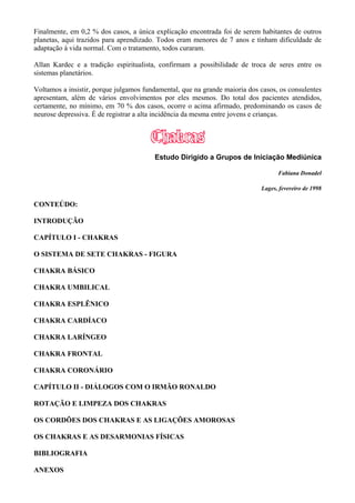 Finalmente, em 0,2 % dos casos, a única explicação encontrada foi de serem habitantes de outros
planetas, aqui trazidos para aprendizado. Todos eram menores de 7 anos e tinham dificuldade de
adaptação à vida normal. Com o tratamento, todos curaram.
Allan Kardec e a tradição espiritualista, confirmam a possibilidade de troca de seres entre os
sistemas planetários.
Voltamos a insistir, porque julgamos fundamental, que na grande maioria dos casos, os consulentes
apresentam, além de vários envolvimentos por eles mesmos. Do total dos pacientes atendidos,
certamente, no mínimo, em 70 % dos casos, ocorre o acima afirmado, predominando os casos de
neurose depressiva. É de registrar a alta incidência da mesma entre jovens e crianças.
Estudo Dirigido a Grupos de Iniciação Mediúnica
Fabiana Donadel
Lages, fevereiro de 1998
CONTEÚDO:
INTRODUÇÃO
CAPÍTULO I - CHAKRAS
O SISTEMA DE SETE CHAKRAS - FIGURA
CHAKRA BÁSICO
CHAKRA UMBILICAL
CHAKRA ESPLÊNICO
CHAKRA CARDÍACO
CHAKRA LARÍNGEO
CHAKRA FRONTAL
CHAKRA CORONÁRIO
CAPÍTULO II - DIÁLOGOS COM O IRMÃO RONALDO
ROTAÇÃO E LIMPEZA DOS CHAKRAS
OS CORDÕES DOS CHAKRAS E AS LIGAÇÕES AMOROSAS
OS CHAKRAS E AS DESARMONIAS FÍSICAS
BIBLIOGRAFIA
ANEXOS
 