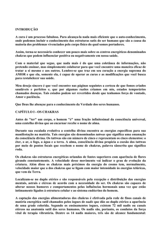 INTRODUÇÃO
A cura é um processo fabuloso. Para alcança-la nada mais eficiente que o auto-conhecimento,
onde podemos incluir o conhecimento das estruturas sutis do ser humano que são a causa da
maioria dos problemas vivenciados pelo corpo físico do qual somos portadores.
Assim, torna-se necessário conhecer um pouco mais sobre os centros energéticos denominados
chakras que podem influenciar positiva ou negativamente em nossa saúde.
Com o material que segue, que nada mais é do que uma coletânea de informações, não
pretendo ensinar, mas simplesmente colaborar para que você encontre uma maneira eficaz de
tratar a si mesmo e aos outros. Lembre-se que traz em seu coração a energia suprema do
AMOR e que ela, somente ela, é capaz de operar as curas e as modificações que você busca
para restabelecer sua saúde.
Meu desejo sincero é que você encontre nas páginas seguintes a certeza de que fomos criados
saudáveis e perfeitos e, que por algumas razões criamos em nós, estados temporários
chamados doenças. Tais estados podem ser revertidos desde que tenhamos força de vontade,
Amor e paciência.
Que Deus lhe abençoe para o conhecimento da Verdade dos seres humanos.
CAPÍTULO I - OS CHAKRAS
Antes de "ter" um corpo, o homem "é" uma fração infinitesimal da consciência universal,
uma centelha divina que ao encarnar recebe o nome de alma.
Durante sua escalada evolutiva a centelha divina encontra as energias específicas para sua
manifestação na matéria. Tais energias são denominadas tattwas que significa uma emanação
da consciência divina. Os tattwas são em número de cinco e representam os cinco elementos: o
éter, o ar, o fogo, a água e a terra. A alma, consciência divina propicia a coesão dos tattwas
por meio de pontos focais que recebem o nome de chakras, palavra sânscrita que significa
roda.
Os chakras são estruturas energéticas oriundas de fontes superiores com aparência de flores
girando constantemente. A velocidade desse movimento vai indicar o grau de evolução da
criatura. Além disso os chakras mais próximos da energia do cosmo tem, normalmente,
velocidade maior que a dos chakras que se ligam com maior intensidade às energias telúricas,
que vem da Terra.
Localizam-se no duplo etérico e são responsáveis pela recepção e distribuição das energias
mentais, astrais e etéreas de acordo com a necessidade do ser. Os chakras são capazes de
alterar nossos humores e comportamentos pelas influências hormonais uma vez que estão
intimamente ligados à estrutura celular e ao sistema endócrino do homem.
A captação das energias alimentadoras dos chakras é efetivada pela rede de finos canais de
matéria energética sutil chamados pelos iogues de nadis que dão ao duplo etérico a aparência
de uma grade colorida. Segundo os ensinamentos iogues, existem 72 mil nadis ou canais
etéreos na anatomia sutil dos seres humanos. Os nadis são, portanto, os condutos da força
vital de terapia vibratória. Dentre os 14 nadis maiores, três são de alcance fundamental:
 