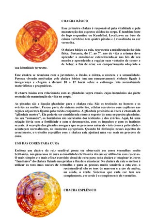 CHAKRA BÁSICO
Esse primeiro chakra é responsável pela vitalidade e pela
manutenção dos aspectos sólidos do corpo. É também fonte
do fogo serpentino ou Kundalini. Localiza-se na base da
coluna vertebral, tem quatro pétalas e é visualizado na cor
vermelha.
O chakra básico ou raiz, representa a manifestação da vida
física. Portanto, do 1o
. ao 7o
. ano de vida a criança deve
aprender a enraizar-se estabelecendo-se nas leis de seu
mundo e aprendendo a regular suas vontades de comer e
de beber, a fim de criar um comportamento adaptado a
sua identidade terrestre.
Esse chakra se relaciona com a juventude, a ilusão, a cólera, a avareza e a sensualidade.
Pessoas vivendo motivadas pelo chakra básico tem um comportamento violento ligado à
insegurança e chegam a dormir 10 a 12 horas sobre o estômago. São normalmente
materialistas e pragmáticas.
O chacra básico esta relacionado com as glândulas supra renais, cujos hormônios são parte
essencial de manutenção da vida no corpo.
As gônadas são a ligação glandular para o chakra raiz. São os testículos no homem e os
ovários na mulher. Fazem parte do sistema endócrino, células secretoras com capilares nas
regiões adjacentes ligadas pelo tecido conjuntivo. A glândula pituitária às vezes é chamada de
"glândula mestra". Ela poderia ser considerada como a regente de uma orquestra glandular.
Ao seu "comando", os hormônios são secretados dos testículos e dos ovários. Aqui, há uma
relação óbvia com a fertilidade e com o desempenho, com os impulsos e com os instintos
sexuais. A secreção das gônadas assegura que os processos naturais - tais como a puberdade -
aconteçam normalmente, no momento apropriado. Quando há disfunção nesses aspectos do
crescimento, o trabalho específico com o chakra raiz ajudará uma vez mais no processo de
cura.
USO DAS CORES PARA CURA
Embora um chakra da raiz saudável possa ser observado em cores vermelhas muito
brilhantes, nos processos de cura as tonalidades brilhantes devem ser utilizadas com reservas.
O mais simples e o mais eficaz exercício visual de cura para cada chakra é imaginar as cores
"familiares" do chakra fluindo nas pétalas a fim de o abastecer. No chakra da raiz o melhor é
utilizar os tons mais suaves de vermelho e para as pessoas muito sensíveis a esta cor, o
recomendável são os tons de marrom e a cor de malva,
ou ainda, o verde. Sabemos que cada cor tem seu
complemento, e o verde é o complemento do vermelho.
CHACRA ESPLÊNICO
 