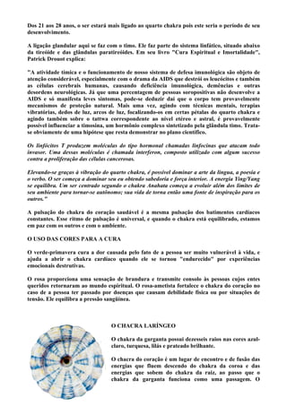 Dos 21 aos 28 anos, o ser estará mais ligado ao quarto chakra pois este seria o período de seu
desenvolvimento.
A ligação glandular aqui se faz com o timo. Ele faz parte do sistema linfático, situado abaixo
da tireóide e das glândulas paratireóides. Em seu livro "Cura Espiritual e Imortalidade",
Patrick Drouot explica:
"A atividade tímica e o funcionamento de nosso sistema de defesa imunológica são objeto de
atenção considerável, especialmente com o drama da AIDS que destrói os leucócitos e também
as células cerebrais humanas, causando deficiência imunológica, demências e outras
desordens neurológicas. Já que uma percentagem de pessoas soropositivas não desenvolve a
AIDS e só manifesta leves sintomas, pode-se deduzir daí que o corpo tem provavelmente
mecanismos de proteção natural. Mais uma vez, agindo com técnicas mentais, terapias
vibratórias, dedos de luz, arcos de luz, focalizando-os em certas pétalas do quarto chakra e
agindo também sobre o tattwa correspondente ao nível etéreo e astral, é provavelmente
possível influenciar a timosina, um hormônio complexo sintetizado pela glândula timo. Trata-
se obviamente de uma hipótese que resta demonstrar no plano científico.
Os linfócitos T produzem moléculas do tipo hormonal chamadas linfocinas que atacam todo
invasor. Uma dessas moléculas é chamada interferon, composto utilizado com algum sucesso
contra a proliferação das células cancerosas.
Elevando-se graças à vibração do quarto chakra, é possível dominar a arte da língua, a poesia e
o verbo. O ser começa a dominar seu eu obtendo sabedoria e força interior. A energia Ying/Yang
se equilibra. Um ser centrado segundo o chakra Anahata começa a evoluir além dos limites de
seu ambiente para tornar-se autônomo; sua vida de torna então uma fonte de inspiração para os
outros."
A pulsação do chakra do coração saudável é a mesma pulsação dos batimentos cardíacos
constantes. Esse ritmo de pulsação é universal, e quando o chakra está equilibrado, estamos
em paz com os outros e com o ambiente.
O USO DAS CORES PARA A CURA
O verde-primavera cura a dor causada pelo fato de a pessoa ser muito vulnerável à vida, e
ajuda a abrir o chakra cardíaco quando ele se tornou "endurecido" por experiências
emocionais destrutivas.
O rosa proporciona uma sensação de brandura e transmite consolo às pessoas cujos entes
queridos retornaram ao mundo espiritual. O rosa-ametista fortalece o chakra do coração no
caso de a pessoa ter passado por doenças que causam debilidade física ou por situações de
tensão. Ele equilibra a pressão sangüínea.
O CHACRA LARÍNGEO
O chakra da garganta possui dezesseis raios nas cores azul-
claro, turquesa, lilás e prateado brilhante.
O chacra do coração é um lugar de encontro e de fusão das
energias que fluem descendo do chakra da coroa e das
energias que sobem do chakra da raiz, ao passo que o
chakra da garganta funciona como uma passagem. O
 