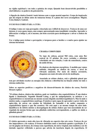 na vigília espiritual e em toda a química do corpo. Quando bem desenvolvido possibilita a
clarividência e os poderes da psicometria.
A ligação do chakra frontal é mais intensa com o corpo mental superior. Corpo da inspiração
que dá origem às idéias antes de tomarem forma. É o plano dos seres arcangélicos: Miguel,
Uriel, Rafael e Gabriel.
O USO DAS CORES PARA A CURA
O índigo é uma cor cuja percepção e descrição nos é difícil de descrever. Trata-se de uma cor
intensa, à vezes quase negra, mas sempre apresentando uma tonalidade vermelha. Aprender a
diferenciar o índigo é, em si mesmo, um bom exercício para desbloquear e ativar o chakra da
fronte.
Use o índigo para treinar a percepção; o turquesa para a lucidez e o malva para ajudar no
sistema hormonal.
CHAKRA CORONÁRIO
No topo da cabeça, possui 960 raios, com uma flor
central de 12 pétalas. De cores variadas e altíssima
velocidade em sua rotação, é sede da consciência, centro
da união divina.
Os chakras são degraus energéticos. À medida que vamos
subindo, chegando ao chakra da coroa, o nível de
vibração aumenta. Por meio do chakra coronário,
chegamos aos mais elevados níveis de meditação.
Associada ao sétimo chakra, está a glândula pineal que
tem por atividade receber as energias dos chakras e distribuí-las na função celular de todo o
sistema endócrino.
Sobre os aspectos positivos e negativos do desenvolvimento do chakra da coroa, Patrick
Drouot explica:
"O sétimo chakra, chakra dos místicos, pode ser também o dos esquizofrênicos. É um chakra
ligado à iluminação. Segundo Ronald Laing, o pai da antipsiquiatria, os místicos e os
esquizofrênicos se encontram no mesmo oceano (líquido encefalorraquidiano?). Mas lá onde o
místico nada, o esquizofrênico naufraga. O místico é pois capaz de apreender e gerar visões do
após-vida, de entrar em estados de felicidade de Samadhi e de união, enquanto o
esquizofrênico ignora o que lhe acontece. Ele está aqui e ao mesmo tempo do ouro lado.
Qualifica-se de delírio místico a desregulagem do sétimo chakra que tem necessidade de ser
regulado da mesma forma que sua glândula endócrina correspondente, a epífise ou ainda a
glândula pineal."
O USO DAS CORES PARA A CURA
O violeta apresenta a mais alta taxa de vibração no espectro das sete cores. Trata-se da cor
dos imperadores e da realeza. O branco simboliza tanto a inocência quanto a perfeição. É a
cor da página em branco, da criança sem experiência, da noiva virginal, mas também a cor do
iniciado superior refletindo a pureza que advém da inocência depois da experiência. O
 