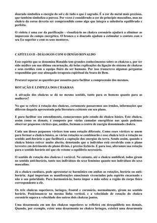 dourado simboliza a energia do sol e de tudo o que é sagrado. É a cor do metal mais precioso,
que também simboliza a pureza. Por vezes é considerado a cor do princípio masculino, mas no
chakra da coroa deveria ser compreendido como algo que integra a sabedoria equilibrada e
perfeita.
O violeta é uma cor da purificação - visualizá-lo no chakra coronário ajudará a eliminar as
impurezas do campo energético. O branco e o dourado ajudam a estimular o contato com o
seu Eu superior e com os seus mentores.
CAPÍTULO II - DIÁLOGOS COM O IRMÃO RONALDO
Esse espírito que se denomina Ronaldo tem grandes conhecimentos sobre os chakras e, por ter
sido médico em sua última encarnação, dá belas explicações da ligação do sistema de chakras
e seus cordões com o equipo físico do ser humano. Por isso transcrevo algumas perguntas
respondidas por esse abnegado terapeuta espiritual da Seara do Bem.
Procurei separar as questões por assuntos para facilitar a compreensão dos mesmos.
ROTAÇÃO E LIMPEZA DOS CHAKRAS
A ativação dos chakras se dá no mesmo sentido, tanto para os homens quanto para as
mulheres?
No que se refere à rotação dos chakras, certamente passaremos aos irmãos, informações que
diferem daquela apresentada pela literatura existente em seu plano.
E para facilitar seu entendimento, começaremos pelo estudo do chakra básico. Este chakra,
assim como os demais, é composto por várias camadas energéticas nas quais podemos
observar pequenos vórtices que, unidos, formam o centro de energia denominado chakra.
Cada um desses pequenos vórtices tem uma rotação diferente. Como esses vórtices se unem
para formar o chakra básico, as várias rotações se combinarão e esse chakra terá a rotação no
sentido anti-horário o que facilitará a captação das energias da terra. Sendo assim, quando o
chakra básico estiver muito aberto, denotando que o indivíduo está envolvido com o plano
terrestre em detrimento do plano divino, é preciso fechá-lo. E para isso, alteramos sua rotação
para o sentido horário até que ele retome o equilíbrio necessário.
O sentido de rotação dos chakras é variável. No entanto, até o chakra umbilical, todos giram
no sentido anti-horário, tanto nos indivíduos do sexo feminino quanto nos indivíduos do sexo
masculino.
Já o chakra cardíaco, pode apresentar-se harmônico em ambas as rotações, horária ou anti-
horária. Aqui importam as manifestações emocionais vivenciadas pelo espírito encarnado e
não a sua polaridade. Para harmonizá-lo, basta impor a mão sobre a região do corpo físico
correspondente a ele.
Os três chakras superiores, laríngeo, frontal e coronário, normalmente, giram no sentido
horário. Posicionam-se na mesma linha vertical, e a velocidade de rotação do chakra
coronário supera a velocidade dos outros dois chakras juntos.
Uma desarmonia em um dos chakras superiores se refletirá em desequilíbrio nos demais,
Quando, por exemplo, existe uma desarmonia no chakra laríngeo, existirá uma desarmonia
 