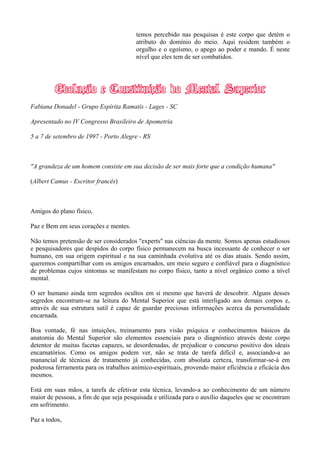 temos percebido nas pesquisas é este corpo que detém o
atributo do domínio do meio. Aqui residem também o
orgulho e o egoísmo, o apego ao poder e mando. É neste
nível que eles tem de ser combatidos.
Fabiana Donadel - Grupo Espírita Ramatís - Lages - SC
Apresentado no IV Congresso Brasileiro de Apometria
5 a 7 de setembro de 1997 - Porto Alegre - RS
"A grandeza de um homem consiste em sua decisão de ser mais forte que a condição humana"
(Albert Camus - Escritor francês)
Amigos do plano físico,
Paz e Bem em seus corações e mentes.
Não temos pretensão de ser considerados "experts" nas ciências da mente. Somos apenas estudiosos
e pesquisadores que despidos do corpo físico permanecem na busca incessante de conhecer o ser
humano, em sua origem espiritual e na sua caminhada evolutiva até os dias atuais. Sendo assim,
queremos compartilhar com os amigos encarnados, um meio seguro e confiável para o diagnóstico
de problemas cujos sintomas se manifestam no corpo físico, tanto a nível orgânico como a nível
mental.
O ser humano ainda tem segredos ocultos em si mesmo que haverá de descobrir. Alguns desses
segredos encontram-se na leitura do Mental Superior que está interligado aos demais corpos e,
através de sua estrutura sutil é capaz de guardar preciosas informações acerca da personalidade
encarnada.
Boa vontade, fé nas intuições, treinamento para visão psíquica e conhecimentos básicos da
anatomia do Mental Superior são elementos essenciais para o diagnóstico através deste corpo
detentor de muitas facetas capazes, se desordenadas, de prejudicar o concurso positivo dos ideais
encarnatórios. Como os amigos podem ver, não se trata de tarefa difícil e, associando-a ao
manancial de técnicas de tratamento já conhecidas, com absoluta certeza, transformar-se-á em
poderosa ferramenta para os trabalhos anímico-espirituais, provendo maior eficiência e eficácia dos
mesmos.
Está em suas mãos, a tarefa de efetivar esta técnica, levando-a ao conhecimento de um número
maior de pessoas, a fim de que seja pesquisada e utilizada para o auxílio daqueles que se encontram
em sofrimento.
Paz a todos,
 