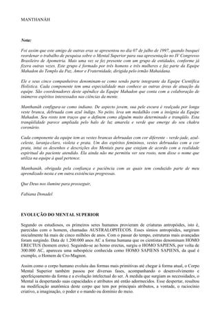 MANTHANÁH
Nota:
Foi assim que este amigo de outras eras se apresentou no dia 07 de julho de 1997, quando busquei
reordenar o trabalho de pesquisa sobre o Mental Superior para sua apresentação no IV Congresso
Brasileiro de Apometria. Mais uma vez se fez presente com um grupo de entidades, conforme já
fizera outras vezes. Este grupo é formado por três homens e três mulheres e faz parte da Equipe
Mahadon do Templo da Paz, Amor e Fraternidade, dirigida pelo irmão Mahaidana.
Ele e seus cinco companheiros denominam-se como sendo parte integrante da Equipe Científica
Holística. Cada componente tem uma especialidade mas conhece as outras áreas de atuação da
equipe. São coordenadores deste apêndice da Equipe Mahadon que conta com a colaboração de
inúmeros espíritos interessados nas ciências da mente.
Manthanáh configura-se como indiano. De aspecto jovem, sua pele escura é realçada por longa
veste branca, debruada com azul índigo. No peito, leva um medalhão com a insígnia da Equipe
Mahadon. Seu rosto tem traços que o definem como alguém muito determinado e tranqüilo. Esta
tranqüilidade parece ampliada pelo halo de luz amarela e verde que emerge do seu chakra
coronário.
Cada componente da equipe tem as vestes brancas debruadas com cor diferente - verde-jade, azul-
celeste, laranja-claro, violeta e prata. Um dos espíritos femininos, vestes debruadas com a cor
prata, intui os desenhos e descrições dos Mentais para que estejam de acordo com a realidade
espiritual do paciente atendido. Ela ainda não me permitiu ver seu rosto, nem disse o nome que
utiliza na equipe à qual pertence.
Manthanáh, obrigada pela confiança e paciência com as quais tem conduzido parte de meu
aprendizado nesta e em outra existências pregressas.
Que Deus nos ilumine para prosseguir,
Fabiana Donadel
EVOLUÇÃO DO MENTAL SUPERIOR
Segundo os estudiosos, os primeiros seres humanos provieram de criaturas antropóides, isto é,
parecidas com o homem, chamadas AUSTRALOPITECOS. Esses símios antropóides, surgiram
inicialmente há mais de cinco milhões de anos. Com o passar do tempo, estruturas mais avançadas
foram surgindo. Data de 1.200.000 anos AC a forma humana que os cientistas denominam HOMO
ERECTUS (homem ereto). Seguindo-se ao homo erectus, surgiu o HOMO SAPIENS, por volta de
300.000 AC, apareceu uma subespécie conhecida como HOMO SAPIENS SAPIENS, da qual é
exemplo, o Homem de Cro-Magnon.
Assim como o corpo humano evoluiu das formas mais primitivas até chegar à forma atual, o Corpo
Mental Superior também passou por diversas fases, acompanhando o desenvolvimento e
aperfeiçoamento da forma e a evolução intelectual do ser. À medida que surgiam as necessidades, o
Mental ia despertando suas capacidades e atributos até então adormecidos. Esse despertar, resultou
na modificação anatômica deste corpo que tem por principais atributos, a vontade, o raciocínio
criativo, a imaginação, o poder e o mando ou domínio do meio.
 