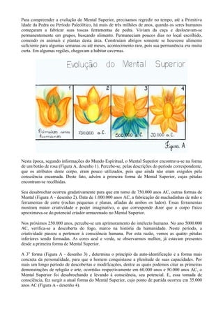 Para compreender a evolução do Mental Superior, precisamos regredir no tempo, até a Primitiva
Idade da Pedra ou Período Paleolítico, há mais de três milhões de anos, quando os seres humanos
começaram a fabricar suas toscas ferramentas de pedra. Viviam da caça e deslocavam-se
permanentemente em grupos, buscando alimento. Permaneciam poucos dias no local escolhido,
comendo os animais e plantas desta área. Construíam abrigos somente se houvesse alimento
suficiente para algumas semanas ou até meses, acontecimento raro, pois sua permanência era muito
curta. Em algumas regiões, chegavam a habitar cavernas.
Nesta época, segundo informações do Mundo Espiritual, o Mental Superior encontrava-se na forma
de um botão de rosa (Figura A, desenho 1). Percebe-se, pelas descrições do período correspondente,
que os atributos deste corpo, eram pouco utilizados, pois que ainda não eram exigidos pela
consciência encarnada. Deste fato, advém a primeira forma de Mental Superior, cujas pétalas
encontram-se recolhidas.
Seu desabrochar ocorreu gradativamente para que em torno de 750.000 anos AC, outras formas de
Mental (Figura A - desenho 2). Data de 1.000.000 anos AC, a fabricação de machadinhas de mão e
ferramentas de corte (rochas pequenas e planas, afiadas de ambos os lados). Essas ferramentas
mostram maior criatividade e poder imaginativo, o que corresponde dizer que o corpo físico
aproximava-se do potencial criador armazenado no Mental Superior.
Nos próximos 250.000 anos, percebe-se um aprimoramento do intelecto humano. No ano 5000.000
AC, verifica-se a descoberta do fogo, marco na história da humanidade. Neste período, a
criatividade passou a pertencer à consciência humana. Por esta razão, vemos as quatro pétalas
inferiores sendo formadas. As cores azul e verde, se observarmos melhor, já estavam presentes
desde a primeira forma de Mental Superior.
A 3o
forma (Figura A - desenho 3) , determina o princípio da auto-identificação e a forma mais
concreta da personalidade, para que o homem conquistasse a plenitude de suas capacidades. Por
mais um longo período de descobertas e modificações, dentre as quais podemos citar as primeiras
demonstrações de religião e arte, ocorridas respectivamente em 60.000 anos e 50.000 anos AC, o
Mental Superior foi desabrochando e levando à consciência, seu potencial. E, essa tomada de
consciência, fez surgir a atual forma do Mental Superior, cujo ponto de partida ocorreu em 35.000
anos AC (Figura A - desenho 4).
 