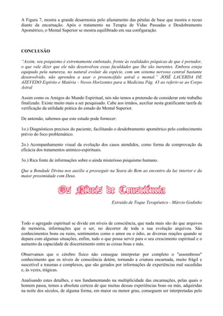 A Figura 7, mostra a grande desarmonia pelo afastamento das pétalas de base que mostra o recuo
diante da encarnação. Após o tratamento na Terapia de Vidas Passadas e Desdobramento
Apométrico, o Mental Superior se mostra equilibrado em sua configuração.
CONCLUSÃO
“Assim, seu psiquismo é extremamente embotado, frente às realidades psíquicas de que é portador,
o que vale dizer que ele não desenvolveu essas faculdades que lhe são inerentes. Embora esteja
equipado pela natureza, no natural evoluir da espécie, com um sistema nervoso central bastante
desenvolvido, não aprendeu a usar o prosencéfalo astral e mental.” JOSÉ LACERDA DE
AZEVEDO Espírito e Matéria - Novos Horizontes para a Medicina Pág. 43 ao referir-se ao Corpo
Astral
Assim como os Amigos do Mundo Espiritual, nós não temos a pretensão de considerar este trabalho
finalizado. Existe muito mais a ser pesquisado. Cabe aos irmãos, auxiliar nesta gratificante tarefa de
verificação da utilidade prática do estudo do Mental Superior.
De antemão, sabemos que este estudo pode fornecer:
1o.) Diagnósticos precisos do paciente, facilitando o desdobramento apométrico pelo conhecimento
prévio do foco problemático.
2o.) Acompanhamento visual da evolução dos casos atendidos, como forma de comprovação da
eficácia dos tratamentos anímico-espirituais.
3o.) Rica fonte de informações sobre o ainda misterioso psiquismo humano.
Que a Bondade Divina nos auxilie a prosseguir na Seara do Bem ao encontro da luz interior e da
maior proximidade com Deus.
Extraído de Toque Terapêutico - Márcio Godinho
Todo o agregado espiritual se divide em níveis de consciência, que nada mais são do que arquivos
de memória, informações que o ser, no decorrer de toda a sua evolução arquivou. São
conhecimentos bons ou ruins, sentimentos como o amor ou o ódio, as diversas reações quando se
depara com algumas situações, enfim, tudo o que possa servir para o seu crescimento espiritual e o
aumento da capacidade de discernimento entre as coisas boas e más.
Observamos que o cérebro físico não consegue interpretar por completo o "assombroso"
conhecimento que os níveis de consciência detém, tornando a criatura encarnada, muito frágil e
suscetível a traumas e complexos, que são gerados por informações de experiências mal sucedidas
e, às vezes, trágicas.
Analisando estes detalhes, e nos fundamentando na multiplicidade das encarnações, pelas quais o
homem passa, temos a absoluta certeza de que muitas dessas experiências boas ou más, adquiridas
na noite dos séculos, de alguma forma, em maior ou menor grau, conseguem ser interpretadas pelo
 