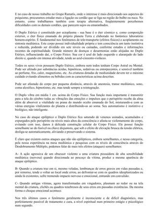 E no caso de nosso trabalho no Grupo Ramatís, onde o interesse é mais direcionado aos aspectos do
psiquismo, procuramos estudar mais a ligação ou cordão que se liga na região do bulbo ou nuca. No
entanto, como trabalhamos também com terapia alternativa, freqüentemente percebemos
dificuldades com os demais cordões, que parecem sujos ou emaranhados.
O Duplo Etérico é constituído por ectoplasma - sua base é o éter cósmico e, como composição
exterior, o éter físico emanado do próprio planeta Terra e elaborado no fantástico laboratório
homem-espírito. É fundamental nos fenômenos de tele-transporte (efeitos físicos) e acoplamento ou
sintonia mediúnica. Este corpo possui individualidade própria e tem consciência um tanto instintiva
e reduzida, podendo ser dividido em sete níveis ou camadas, conforme estudos e informações
recentes da espiritualidade. Grande número de doenças e desarmonias estão alojadas no Duplo
Etérico, influenciando daí, o Corpo Físico. Sua cor é azul do lado esquerdo e alaranjado do lado
direito e, quando em intensa atividade, tende ao azul-cinzento-violáceo.
Todos os seres vivos possuem Duplo Etérico, embora nem todos tenham Corpo Astral ou Mental.
Pode ser afetado por substâncias ácidas, hipnóticas, sedativas ou entorpecentes, e sensível também
ao perfume, frio, calor, magnetismo, etc. As criaturas dotadas de mediunidade devem ter o máximo
cuidado evitando alimentos ou bebidas com as características acima descritas.
Pode ser afastado do corpo por pequena distância, através de anestesia, transe mediúnico, sono,
coma alcoólico, hipnotismo, etc. mas tende sempre a reintegração.
O Duplo vibra em média 1 cm. acima do Corpo Físico. Sua função mais importante é transmitir
para a tela do cérebro todas as vibrações das emoções e impulsos que o perispírito recebe da alma
além de absorver a vitalidade ou prana do mundo oculto emanada do Sol, misturando-a com as
várias energias vitalizantes do planeta e distribuindo-as ao soma. Seu automatismo é instintivo e
biológico, não inteligente.
No caso do ataque epiléptico o Duplo Etérico fica saturado de venenos usinados, acumulados e
expurgados pelo perispírito ou níveis mais altos da consciência e afasta-se violentamente do corpo,
evitando com isso, danos à delicada construção celular do Corpo Físico. Ele possui função
semelhante ao do fusível ou chave disjuntora, que sob o efeito de elevação brusca da tensão elétrica,
desliga-se automaticamente, aliviando e preservando o sistema.
É claro que existem outros ataques que não são epilépticos, embora semelhantes, e nessa categoria,
pela nossa experiência na mesa mediúnica e pesquisas com os níveis de consciência através do
Desdobramento Múltiplo, podemos falar de mais três efeitos (ataques) semelhantes:
A- A ação agressiva de um obsessor violento a uma criatura possuidora de alta sensibilidade
mediúnica (nervosa) quando direcionada ao pescoço da vítima, produz a mesma aparência do
ataque epiléptico.
B- Quando a criatura traz em si, mesmo veladas, lembranças de erros graves em vidas passadas e,
por remorso, tende a voltar ao local onde errou, ao defrontar-se com os quadros ideoplastizados ou
ainda lá existentes, sofre tremendo impacto nervoso e emocional, entrando em convulsão.
C- Quando antigas vítimas, agora transformadas em vingadores, plasmam ao redor ou na tela
mental da criatura, clichês ou quadros tenebrosos de seus erros em passadas existências. Da mesma
forma o choque emocional acontece.
Nos três últimos casos o fenômeno geralmente é inconsciente e de difícil diagnóstico, mas
perfeitamente passível de tratamento e cura, a nível espiritual num primeiro estágio e psicológico
num segundo.
 