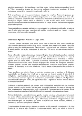 Na vivência das paixões descontroladas, o indivíduo menos vigilante atenta contra as Leis Morais
da Vida e deixando-se arrastar por ímpetos de violência, termina por prejudicar, de forma
contundente, um ou vários companheiros de jornada evolutiva.
Todo procedimento anti-ético, que redunda no mal, produz complexa desarmonia psíquica, que
reflete energias densificadas que se enraízam no perispírito só se exteriorizando mais tarde sob a
forma de deficiências ou enfermidades complexas no transcorrer das reencarnações sucessivas. A
presença de estigma cármico reflete a extensão e o valor de uma dívida moral, indicando a
necessidade de ressarcimento e trabalho reconstrutivo no campo do bem, em benefício do próprio
reequilibrio espiritual.
Os estigmas cármicos, quando analisados pelo prisma espírita, podem ser considerados recursos do
mais elevado valor terapêutico, requeridos pelo espírito moralmente enfermo, visando o reajuste
perante a sua própria consciência culpada.
Síndrome dos Aparelhos Parasitas no Corpo Astral
O paciente caminha lentamente, com passos lerdos, como se fosse um robot, estava rodeado por
cinco entidades obsessoras de muito baixo padrão vibratório. Suas reações eram apenas vegetativas
com demonstrações psíquicas mínimas. Às vezes ouvia vozes estranhas que o induziam a atitudes
de autodestruição, ou faziam comentários de seus atos. Tais vozes procuravam desmoralizá-lo
sempre.
Ao ser submetido, em desdobramento, a exame no Hospital Amor e Caridade, do plano espiritual,
verificaram que o enfermo era portador de um aparelho estranho fortemente fixado por meio de
parafusos no osso occipital com filamentos muito finos distribuídos na intimidade do cérebro e
algumas áreas da córtex frontal.. Explicaram os médicos desencarnados que se tratava de um
aparelho eletrônico colocado com o interesse de prejudicar o paciente por inteligência poderosa e
altamente técnica e que os cinco espíritos obsessores que o assistiam eram apenas "guardas"
incapazes de dominarem técnica tão sofisticada. Zelavam apenas pela permanência do aparelho no
doente.
Foram atendidos em primeiro lugar os espíritos negativos que o assistiam e devidamente
encaminhados ao Hospital. Em virtude de se tratar de um obsessor dotado de alto nível de
inteligência, a espiritualidade determinou que o atendimento desse paciente fosse feito algumas
horas mais tarde, em sessão especial. À hora aprazada, o enfermo foi desdobrado pela Apometria e
conduzido ao Hospital para exame, em seguida trouxemos o espírito do obsessor para ser atendido
no ambiente de trabalho.
Explicaram os amigos espirituais que bastaria tentar desaparafusar o aparelho para que o mesmo
emitisse um sinal eletrônico para a base alertando o comando das trevas. Tocaram no parafuso que
tinha "rosca esquerda" esperando assim atrair o responsável. Estimavam detê-lo de qualquer forma,
para isso tomando precauções pela distribuição de forte guarnição estrategicamente situada.
Ao final do trabalho, a entidade retirou o aparelho parasita com toda delicadeza possível visando
não lesar o enfermo. Disse também que já havia instalado mais de 900 instrumentos de vários tipos
no cérebro de seres humanos e que em alguns indivíduos o resultado era nulo porque havia como
uma imunidade para tais engenhos; que outros o recebiam com muita facilidade, tornando-se
autômatos; e que outros, uns poucos, morreram.
O funcionamento do aparelho era o seguinte; o aparelho recebia uma onda eletromagnética de rádio
freqüência, em faixa de baixa freqüência, de maneira constante, porém sem atingir os níveis da
 