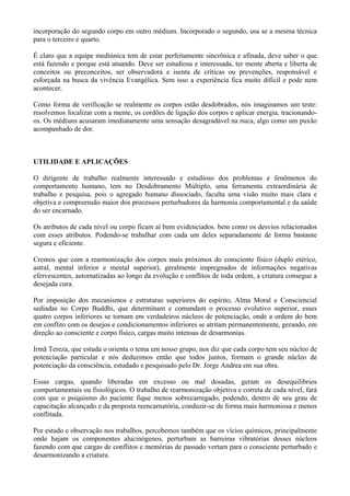 incorporação do segundo corpo em outro médium. Incorporado o segundo, usa se a mesma técnica
para o terceiro e quarto.
É claro que a equipe mediúnica tem de estar perfeitamente sincrônica e afinada, deve saber o que
está fazendo e porque está atuando. Deve ser estudiosa e interessada, ter mente aberta e liberta de
conceitos ou preconceitos, ser observadora e isenta de críticas ou prevenções, responsável e
esforçada na busca da vivência Evangélica. Sem isso a experiência fica muito difícil e pode nem
acontecer.
Como forma de verificação se realmente os corpos estão desdobrados, nós imaginamos um teste:
resolvemos focalizar com a mente, os cordões de ligação dos corpos e aplicar energia, tracionando-
os. Os médiuns acusaram imediatamente uma sensação desagradável na nuca, algo como um puxão
acompanhado de dor. VOLTA
UTILIDADE E APLICAÇÕES
O dirigente de trabalho realmente interessado e estudioso dos problemas e fenômenos do
comportamento humano, tem no Desdobramento Múltiplo, uma ferramenta extraordinária de
trabalho e pesquisa, pois o agregado humano dissociado, faculta uma visão muito mais clara e
objetiva e compreensão maior dos processos perturbadores da harmonia comportamental e da saúde
do ser encarnado.
Os atributos de cada nível ou corpo ficam aí bem evidenciados. bem como os desvios relacionados
com esses atributos. Podendo-se trabalhar com cada um deles separadamente de forma bastante
segura e eficiente.
Cremos que com a rearmonização dos corpos mais próximos do consciente físico (duplo etérico,
astral, mental inferior e mental superior), geralmente impregnados de informações negativas
efervescentes, automatizadas ao longo da evolução e conflitos de toda ordem, a criatura consegue a
desejada cura.
Por imposição dos mecanismos e estruturas superiores do espírito, Alma Moral e Consciencial
sediadas no Corpo Buddhi, que determinam e comandam o processo evolutivo superior, esses
quatro corpos inferiores se tornam em verdadeiros núcleos de potenciação, onde a ordem do bem
em conflito com os desejos e condicionamentos inferiores se atritam permanentemente, gerando, em
direção ao consciente e corpo físico, cargas muito intensas de desarmonias.
Irmã Tereza, que estuda o orienta o tema em nosso grupo, nos diz que cada corpo tem seu núcleo de
potenciação particular e nós deduzimos então que todos juntos, formam o grande núcleo de
potenciação da consciência, estudado e pesquisado pelo Dr. Jorge Andrea em sua obra.
Essas cargas, quando liberadas em excesso ou mal dosadas, geram os desequilíbrios
comportamentais ou fisiológicos. O trabalho de rearmonização objetiva e correta de cada nível, fará
com que o psiquismo do paciente fique menos sobrecarregado, podendo, dentro de seu grau de
capacitação alcançado e da proposta reencarnatória, conduzir-se de forma mais harmoniosa e menos
conflitada.
Por estudo e observação nos trabalhos, percebemos também que os vícios químicos, principalmente
onde hajam os componentes alucinógenos, perturbam as barreiras vibratórias desses núcleos
fazendo com que cargas de conflitos e memórias de passado vertam para o consciente perturbado e
desarmonizando a criatura.
 