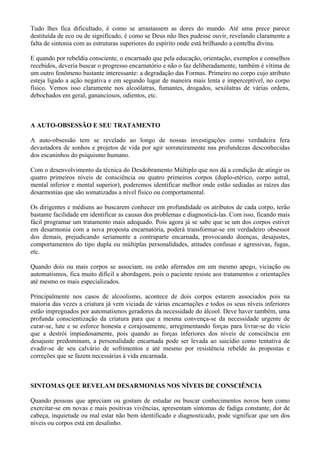 Tudo lhes fica dificultado, é como se arrastassem as dores do mundo. Até uma prece parece
destituída de eco ou de significado, é como se Deus não lhes pudesse ouvir, revelando claramente a
falta de sintonia com as estruturas superiores do espírito onde está brilhando a centelha divina.
E quando por rebeldia consciente, o encarnado que pela educação, orientação, exemplos e conselhos
recebidos, deveria buscar o progresso encarnatório e não o faz deliberadamente, também é vítima de
um outro fenômeno bastante interessante: a degradação das Formas. Primeiro no corpo cujo atributo
esteja ligado a ação negativa e em segundo lugar de maneira mais lenta e imperceptível, no corpo
físico. Vemos isso claramente nos alcoólatras, fumantes, drogados, sexólatras de várias ordens,
debochados em geral, gananciosos, odientos, etc. VOLTA
A AUTO-OBSESSÃO E SEU TRATAMENTO
A auto-obsessão tem se revelado ao longo de nossas investigações como verdadeira fera
devastadora de sonhos e projetos de vida por agir sorrateiramente nas profundezas desconhecidas
dos escaninhos do psiquismo humano.
Com o desenvolvimento da técnica do Desdobramento Múltiplo que nos dá a condição de atingir os
quatro primeiros níveis de consciência ou quatro primeiros corpos (duplo-etérico, corpo astral,
mental inferior e mental superior), poderemos identificar melhor onde estão sediadas as raízes das
desarmonias que são somatizadas a nível físico ou comportamental.
Os dirigentes e médiuns ao buscarem conhecer em profundidade os atributos de cada corpo, terão
bastante facilidade em identificar as causas dos problemas e diagnosticá-las. Com isso, ficando mais
fácil programar um tratamento mais adequado. Pois agora já se sabe que se um dos corpos estiver
em desarmonia com a nova proposta encarnatória, poderá transformar-se em verdadeiro obsessor
dos demais, prejudicando seriamente a contraparte encarnada, provocando doenças, desajustes,
comportamentos do tipo dupla ou múltiplas personalidades, atitudes confusas e agressivas, fugas,
etc.
Quando dois ou mais corpos se associam, ou estão aferrados em um mesmo apego, viciação ou
automatismos, fica muito difícil a abordagem, pois o paciente resiste aos tratamentos e orientações
até mesmo os mais especializados.
Principalmente nos casos de alcoolismo, acontece de dois corpos estarem associados pois na
maioria das vezes a criatura já vem viciada de várias encarnações e todos os seus níveis inferiores
estão impregnados por automatismos geradores da necessidade do álcool. Deve haver também, uma
profunda conscientização da criatura para que a mesma convença-se da necessidade urgente de
curar-se, lute e se esforce honesta e corajosamente, arregimentando forças para livrar-se do vício
que a destrói impiedosamente, pois quando as forças inferiores dos níveis de consciência em
desajuste predominam, a personalidade encarnada pode ser levada ao suicídio como tentativa de
evadir-se de seu calvário de sofrimentos e até mesmo por resistência rebelde às propostas e
correções que se fazem necessárias à vida encarnada. VOLTA
SINTOMAS QUE REVELAM DESARMONIAS NOS NÍVEIS DE CONSCIÊNCIA
Quando pessoas que apreciam ou gostam de estudar ou buscar conhecimentos novos bem como
exercitar-se em novas e mais positivas vivências, apresentam sintomas de fadiga constante, dor de
cabeça, inquietude ou mal estar não bem identificado e diagnosticado, pode significar que um dos
níveis ou corpos está em desalinho.
 