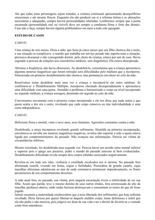Até que todas estas personagens sejam tratadas, a criatura continuará apresentando desequilíbrios
emocionais e até mesmo físicos. Enquanto ela não produzir em si a reforma íntima e as alterações
necessárias e adequadas, sempre haverá personalidades rebeladas. Lembremos sempre que a ponta
encarnada (personalidade real ou visível) deve ser sempre a condutora firme e forte das demais.
Caso não o faça, sempre haverá alguém problemático em meio a todo este agregado. VOLTA
ESTUDO DE CASOS
CASO 01.
Uma criança de seis meses. Dizia a mãe, que fazia já cinco meses que seu filho chorava dia e noite,
a sua situação se complicava: o marido que trabalha em serviço pesado não suporta mais a situação,
precisava descansar e não conseguindo dormir, pelo choro da criança, estava por sair de casa. Havia
esgotado a procura de soluções nos consultórios médicos, sem diagnóstico. Ela estava desesperada.
Abrimos a freqüência, não havia obsessores. Ao desdobrá-la, constatamos que a criança apresentava
algumas amarras magnéticas que foram retiradas sem dificuldades pelo médium que a incorporou.
Sintonizada em primeiro desdobramento não chorava, mas permanecia em choro no colo da mãe.
Resolvemos testar desdobrar mais uma vez a criança e incorporá-la em outro médium. Aí
confirmou-se o Desdobramento Múltiplo, incorporou chorando desesperadamente e apresentava
uma dificuldade com uma perna. Atendido o problema e harmonizado o corpo ou nível incorporado
no segundo médium, a criança sossegou, dormindo em seguida no colo da mãe.
Conversamos novamente com o primeiro corpo incorporado e ele nos disse que nada sentia e que
quem sentia a dor era o outro, revelando que cada corpo conserva ou tem individualidade e uma
certa independência.
CASO 02.
Deficiente física e mental, vinte e nove anos, sexo feminino. Agressões constantes contra a mãe.
Desdobrada, a moça incorporou revelando grande sofrimento. Humilde na primeira incorporação,
encontrava-se envolta em amarras magnéticas negativas, revelou não suportar a mãe a quem estava
ligada por comprometimentos do passado. Não avançou nas informações. Parecia ser vítima de
circunstâncias infelizes.
Mesmo resistindo, foi desdobrada uma segunda vez. Parecia haver um acordo entre mental inferior
e superior pois o apego aos prazeres, poder e mando do passado estavam ai bem evidenciados.
Desdobramento dificultado revela sempre dois corpos rebeldes associados negativamente.
Revelou-se em todo seu ódio, violência e crueldade recalcados em si mesma. No passado fora
afortunada castelã, vivendo em festas, orgias e futilidades. Possuidora de grande castelo, cujas
muralhas altíssimas adentravam ao mar de onde costumava arremessar impiedosamente, os frutos
pecaminosos de seu comportamento dissoluto.
A mãe atual fora, no passado, sua vítima, pois naquela encarnação tivera a infelicidade de ser sua
filha. Assim que parida, teve o mesmo destino de seus outros irmãos, fora arremessada do alto da
muralha, penhasco abaixo, onde ondas furiosas destroçavam e consumiam os restos do que ali fosse
jogado.
Jamais assumira a maternidade enobrecedora que a teria libertado dos sofrimentos que hoje enfrenta
revoltada. Dizia furiosa por querer libertar-se daquele maldito corpo, traste defeituoso e inútil que
ela não pediu e não merecia, pois julgava ser dona de sua vida e ter o direito de divertir-se a vontade
como bem entendesse.
 