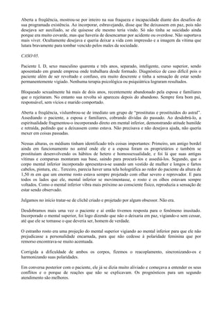 Aberta a freqüência, mostrou-se por inteiro na sua fraqueza e incapacidade diante dos desafios de
sua programada existência. Ao incorporar, esbravejando, disse que lhe deixassem em paz, pois não
desejava ser auxiliado, se ele quisesse ele mesmo teria vindo. Só não tinha se suicidado ainda
porque era muito covarde, mas que haveria de desencarnar por acidente ou overdose. Não suportava
mais viver. Ocultamente desejava e queria deixar a vida com impressão e a imagem da vítima que
lutara bravamente para tombar vencido pelos males da sociedade.
CASO 05.
Paciente L D, sexo masculino quarenta e três anos, separado, inteligente, curso superior, sendo
aposentado em grande empresa onde trabalhara desde formado. Diagnóstico de caso difícil pois o
paciente além de ser revoltado e confuso, era muito descrente e tinha a sensação de estar sendo
permanentemente vigiado. Nenhuma terapia psicológica ou psiquiátrica lograram resultados.
Bloqueado sexualmente há mais de dois anos, recentemente abandonado pela esposa e familiares
que o rejeitaram. No entanto sua revolta só apareceu depois do abandono. Sempre fora bom pai,
responsável, sem vícios e marido comportado.
Aberta a freqüência, vislumbrou-se de imediato um grupo de “prostitutas e prostituídos do astral”.
Assediando o paciente, a esposa e familiares, cobrando dívidas do passado. Ao desdobrá-lo, a
espiritualidade fragmentou-o incorporando direto em mental inferior, demonstrando atitude humilde
e retraída, pedindo que a deixassem como estava. Não precisava e não desejava ajuda, não queria
mexer em coisas passadas.
Nessas alturas, os médiuns tinham identificado três coisas importantes: Primeiro, um antigo bordel
ainda em funcionamento no astral onde ele e a esposa foram os proprietários e também se
prostituíam desenvolvendo os hábitos de hetero e homossexualidade, e foi lá que suas antigas
vítimas e comparsas montaram sua base, saindo para procurá-los e assediá-los. Segundo, que o
corpo mental inferior incorporado apresentava-se usando um vestido de mulher e longos e fartos
cabelos, pintura, etc.. Terceiro, parecia haver uma tela holográfica ao redor do paciente da altura de
1,50 m em que um enorme rosto estava sempre projetado com olhar severo e reprovador. E para
todos os lados que ele, mental inferior se movimentasse, o rosto e os olhos estavam sempre
voltados. Como o mental inferior vibra mais próximo ao consciente físico, reproduzia a sensação de
estar sendo observado.
Julgamos no início tratar-se de clichê criado e projetado por algum obsessor. Não era.
Desdobramos mais uma vez o paciente e aí então tivemos resposta para o fenômeno inusitado.
Incorporado o mental superior, foi logo dizendo que não o deixaria em paz, vigiando-o sem cessar,
até que ele se tornasse o que deveria ser, homem de verdade.
O estranho rosto era uma projeção do mental superior vigiando ao mental inferior para que ele não
prejudicasse a personalidade encarnada, para que não cedesse à polaridade feminina que por
remorso encontrava-se muito acentuada.
Corrigida a dificuldade de ambos os corpos, fizemos o reacoplamento, sincronizando-os e
harmonizando suas polaridades.
Em conversa posterior com o paciente, ele já se dizia muito aliviado e começava a entender os seus
conflitos e o porque de reações que não se explicavam. Os prognósticos para um segundo
atendimento são melhores.
 