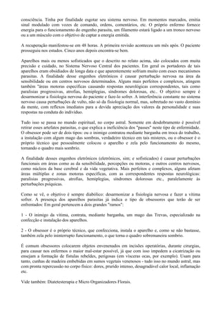 consciência. Tinha por finalidade esgotar seu sistema nervoso. Em momentos marcados, emitia
sinal modulado com vozes de comando, ordens, comentários, etc. O próprio enfermo fornece
energia para o funcionamento do engenho parasita, um filamento estará ligado a um tronco nervoso
ou a um músculo com o objetivo de captar a energia emitida.
A recuperação manifestou-se em 48 horas. A primeira revisão aconteceu um mês após. O paciente
prosseguiu nos estudos. Cinco anos depois encontra-se bem.
Aparelhos mais ou menos sofisticados que o descrito no relato acima, são colocados com muita
precisão e cuidado, no Sistema Nervoso Central dos pacientes. Em geral os portadores de tais
aparelhos eram obsidiados de longa data e que aparentemente sofriam muito com esses mecanismos
parasitas. A finalidade desse engenhos eletrônicos é causar perturbação nervosa na área da
sensibilidade ou em centros nervosos determinados. Alguns mais perfeitos e complexos, atingem
também ''áreas motoras específicas causando respostas neurológicas correspondentes, tais como
paralisias progressivas, atrofias, hemiplegias, síndromes dolorosas, etc.. O objetivo sempre é
desarmonizar a fisiologia nervosa do paciente e faze-lo sofrer. A interferência constante no sistema
nervoso causa perturbações de vulto, não só da fisiologia normal, mas, sobretudo no vasto domínio
da mente, com reflexos imediatos para a devida apreciação dos valores da personalidade e suas
respostas na conduta do indivíduo.
Tudo isso se passa no mundo espiritual, no corpo astral. Somente em desdobramento é possível
retirar esses artefatos parasitas, o que explica a ineficiência dos "passes" neste tipo de enfermidade.
O obsessor pode ser de dois tipos: ou o inimigo contratou mediante barganha em troca do trabalho,
a instalação com algum mago das sombras, verdadeiro técnico em tais misteres, ou o obsessor é o
próprio técnico que pessoalmente colocou o aparelho e zela pelo funcionamento do mesmo,
tornando o quadro mais sombrio.
A finalidade desses engenhos eletrônicos (eletrônicos, sim; e sofisticados) é causar perturbações
funcionais em áreas como as da sensibilidade, percepções ou motoras, e outros centros nervosos,
como núcleos da base cerebral e da vida vegetativa. Mais perfeitos e complexos, alguns afetam
áreas múltiplas e zonas motoras específicas, com as correspondentes respostas neurológicas:
paralisias progressivas, atrofias, hemiplegias, síndromes dolorosas etc., paralelamente às
perturbações psíquicas.
Como se vê, o objetivo é sempre diabólico: desarmonizar a fisiologia nervosa e fazer a vítima
sofrer. A presença dos aparelhos parasitas já indica o tipo de obsessores que terão de ser
enfrentados: Em geral pertencem a dois grandes "ramos":
1 - O inimigo da vítima, contrata, mediante barganha, um mago das Trevas, especializado na
confecção e instalação dos aparelhos.
2 - O obsessor é o próprio técnico, que confecciona, instala o aparelho e, como se não bastasse,
também zela pelo ininterrupto funcionamento, o que torna o quadro sobremaneira sombrio.
É comum obsessores colocarem objetos envenenados em incisões operatórias, durante cirurgias,
para causar nos enfermos o maior mal-estar possível, já que com isso impedem a cicatrização ou
ensejam a formação de fístulas rebeldes, perigosas (em vísceras ocas, por exemplo). Usam para
tanto, cunhas de madeira embebidas em sumos vegetais venenosos - tudo isso no mundo astral, mas
com pronta repercussão no corpo físico: dores, prurido intenso, desagradável calor local, inflamação
etc.
Vide também: Diatetesterapia e Micro Organizadores Florais.
 