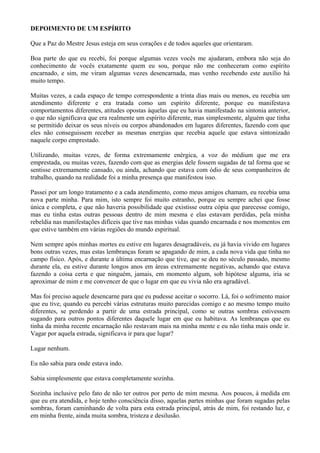 DEPOIMENTO DE UM ESPÍRITO
Que a Paz do Mestre Jesus esteja em seus corações e de todos aqueles que orientaram.
Boa parte do que eu recebi, foi porque algumas vezes vocês me ajudaram, embora não seja do
conhecimento de vocês exatamente quem eu sou, porque não me conheceram como espírito
encarnado, e sim, me viram algumas vezes desencarnada, mas venho recebendo este auxílio há
muito tempo.
Muitas vezes, a cada espaço de tempo correspondente a trinta dias mais ou menos, eu recebia um
atendimento diferente e era tratada como um espírito diferente, porque eu manifestava
comportamentos diferentes, atitudes opostas àquelas que eu havia manifestado na sintonia anterior,
o que não significava que era realmente um espírito diferente, mas simplesmente, alguém que tinha
se permitido deixar os seus níveis ou corpos abandonados em lugares diferentes, fazendo com que
eles não conseguissem receber as mesmas energias que recebia aquele que estava sintonizado
naquele corpo emprestado.
Utilizando, muitas vezes, de forma extremamente enérgica, a voz do médium que me era
emprestada, ou muitas vezes, fazendo com que as energias dele fossem sugadas de tal forma que se
sentisse extremamente cansado, ou ainda, achando que estava com ódio de seus companheiros de
trabalho, quando na realidade foi a minha presença que manifestou isso.
Passei por um longo tratamento e a cada atendimento, como meus amigos chamam, eu recebia uma
nova parte minha. Para mim, isto sempre foi muito estranho, porque eu sempre achei que fosse
única e completa, e que não haveria possibilidade que existisse outra cópia que parecesse comigo,
mas eu tinha estas outras pessoas dentro de mim mesma e elas estavam perdidas, pela minha
rebeldia nas manifestações difíceis que tive nas minhas vidas quando encarnada e nos momentos em
que estive também em várias regiões do mundo espiritual.
Nem sempre após minhas mortes eu estive em lugares desagradáveis, eu já havia vivido em lugares
bons outras vezes, mas estas lembranças foram se apagando de mim, a cada nova vida que tinha no
campo físico. Após, e durante a última encarnação que tive, que se deu no século passado, mesmo
durante ela, eu estive durante longos anos em áreas extremamente negativas, achando que estava
fazendo a coisa certa e que ninguém, jamais, em momento algum, sob hipótese alguma, iria se
aproximar de mim e me convencer de que o lugar em que eu vivia não era agradável.
Mas foi preciso aquele desencarne para que eu pudesse aceitar o socorro. Lá, foi o sofrimento maior
que eu tive, quando eu percebi várias estruturas muito parecidas comigo e ao mesmo tempo muito
diferentes, se perdendo a partir de uma estrada principal, como se outras sombras estivessem
sugando para outros pontos diferentes daquele lugar em que eu habitava. As lembranças que eu
tinha da minha recente encarnação não restavam mais na minha mente e eu não tinha mais onde ir.
Vagar por aquela estrada, significava ir para que lugar?
Lugar nenhum.
Eu não sabia para onde estava indo.
Sabia simplesmente que estava completamente sozinha.
Sozinha inclusive pelo fato de não ter outros por perto de mim mesma. Aos poucos, à medida em
que eu era atendida, e hoje tenho consciência disso, aquelas partes minhas que foram sugadas pelas
sombras, foram caminhando de volta para esta estrada principal, atrás de mim, foi restando luz, e
em minha frente, ainda muita sombra, tristeza e desilusão.
 