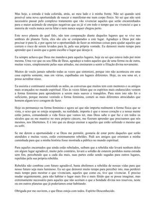 Mas hoje, a estrada é toda colorida, atrás, ao meu lado e à minha frente. Não sei quando será
possível uma nova oportunidade de nascer e manifestar-me num corpo físico. Só sei que não será
necessário passar pelo complexo tratamento que vão vivenciar aqueles que serão encaminhados
para o maior acúmulo de energias negativas que eu já vi em todo o tempo que eu vivenciei e que a
maioria de vocês nunca ouviu falar e nem nunca sequer chegou perto.
Este novo planeta do qual falo, não tem comparação diante daqueles lugares que se vive nos
umbrais do planeta Terra, eles são céu se comparados a este lugar. Agradeço a Deus por não
precisar ir para lá, e por agora ter a oportunidade de fazer as mínimas coisas para ajudar aqueles que
correm o risco de serem levados para lá, pela sua própria vontade. Eu demorei muito tempo para
aprender que é assim que a gente escolhe o lugar que deseja ir.
Eu sempre achava que Deus me mandava para aqueles lugares, hoje eu sei que estava indo por mim
mesma. Uma vez que eu sou filha de Deus, agradeço a todos aqueles que de uma forma ou de outra,
muitas vezes, simplesmente pelas suas atitudes, me ensinaram a sentir a filiação divina novamente.
Muitos de vocês jamais saberão todas as vezes que sintonizei, porque isto não aconteceu em uma
casa espírita somente, mas em várias, espalhadas em lugares diferentes. Hoje, eu sou uma só, e
posso acreditar nisso.
Eu assistia e continuarei assistindo as aulas, as conversas que muitos tem com mentores e os amigos
mais avançados no mundo espiritual. Eles às vezes falam que os espíritos mais endurecidos vestem
a forma feminina para aprenderem a serem mais suaves e tranqüilos. Para mim isto não foi o
suficiente, porque mesmo vestindo a forma feminina, cometi as mais diferentes atrocidades que
homem algum teve coragem de fazer.
Hoje eu permaneço na forma feminina e agora sei que não importa realmente a forma física que se
vista, o sexo que se esteja ocupando, na realidade, importa é que o nosso coração e a nossa mente
estão juntos, comandando a vida física que vamos ter, mas Deus sabe o que faz e em todos os
séculos que eu me mantive no meu próprio cárcere, me fizeram aprender que precisamos que nós
mesmos, nos libertemos. E é isto que eu desejo ensinar a aqueles que estão sofrendo o mesmo que
eu sofri.
Se me derem a oportunidade e se Deus me permitir, gostaria de estar perto daqueles que serão
atendidos e muitas vezes, estão extremamente rebeldes. Pedi aos amigos que orientam a minha
caminhada para que a minha história fosse mostrada a público no mundo espiritual.
Para aqueles encarnados que ainda estão rebelados, saibam que a rebeldia não levará nenhum deles
em algum lugar agradável, muito pelo contrário, levará a solidão de estarem perdidos numa estrada
sem fim, percebendo que a cada dia mais, suas partes estão sendo sugadas para outros lugares,
repelidas pela sua própria rebeldia.
Rebeldia não combina com futuro agradável, basta abolirmos a rebeldia de nossas vidas para que
nosso futuro seja mais luminoso. Eu sei que demorei muito tempo para perceber isto, mas perderei
mais tempo para mostrar o que vivenciam, aqueles que como eu, tive que vivenciar. É preciso
mudar urgentemente, para não habitar o lugar mais frio e mais fétido que se possa imaginar, mas
extremamente necessário para aqueles que não aceitam o que a bondade divina nos reservou, neste
ou em outros planetas que já poderíamos estar habitando.
Obrigada por me ouvirem, e que Deus esteja com todos. Espírito Desconhecido.
 