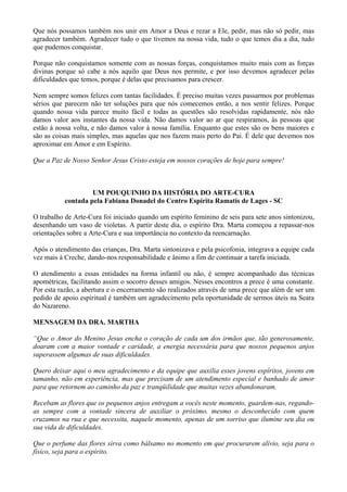 Que nós possamos também nos unir em Amor a Deus e rezar a Ele, pedir, mas não só pedir, mas
agradecer também. Agradecer tudo o que tivemos na nossa vida, tudo o que temos dia a dia, tudo
que pudemos conquistar.
Porque não conquistamos somente com as nossas forças, conquistamos muito mais com as forças
divinas porque só cabe a nós aquilo que Deus nos permite, e por isso devemos agradecer pelas
dificuldades que temos, porque é delas que precisamos para crescer.
Nem sempre somos felizes com tantas facilidades. É preciso muitas vezes passarmos por problemas
sérios que parecem não ter soluções para que nós comecemos então, a nos sentir felizes. Porque
quando nossa vida parece muito fácil e todas as questões são resolvidas rapidamente, nós não
damos valor aos instantes da nossa vida. Não damos valor ao ar que respiramos, às pessoas que
estão à nossa volta, e não damos valor à nossa família. Enquanto que estes são os bens maiores e
são as coisas mais simples, mas aquelas que nos fazem mais perto do Pai. É dele que devemos nos
aproximar em Amor e em Espírito.
Que a Paz de Nosso Senhor Jesus Cristo esteja em nossos corações de hoje para sempre!
UM POUQUINHO DA HISTÓRIA DO ARTE-CURA
contada pela Fabiana Donadel do Centro Espírita Ramatís de Lages - SC
O trabalho de Arte-Cura foi iniciado quando um espírito feminino de seis para sete anos sintonizou,
desenhando um vaso de violetas. A partir deste dia, o espírito Dra. Marta começou a repassar-nos
orientações sobre a Arte-Cura e sua importância no contexto da reencarnação.
Após o atendimento das crianças, Dra. Marta sintonizava e pela psicofonia, integrava a equipe cada
vez mais à Creche, dando-nos responsabilidade e ânimo a fim de continuar a tarefa iniciada.
O atendimento a essas entidades na forma infantil ou não, é sempre acompanhado das técnicas
apométricas, facilitando assim o socorro desses amigos. Nesses encontros a prece é uma constante.
Por esta razão, a abertura e o encerramento são realizados através de uma prece que além de ser um
pedido de apoio espiritual é também um agradecimento pela oportunidade de sermos úteis na Seara
do Nazareno.
MENSAGEM DA DRA. MARTHA
“Que o Amor do Menino Jesus encha o coração de cada um dos irmãos que, tão generosamente,
doaram com a maior vontade e caridade, a energia necessária para que nossos pequenos anjos
superassem algumas de suas dificuldades.
Quero deixar aqui o meu agradecimento e da equipe que auxilia esses jovens espíritos, jovens em
tamanho, não em experiência, mas que precisam de um atendimento especial e banhado de amor
para que retornem ao caminho da paz e tranqüilidade que muitas vezes abandonaram.
Recebam as flores que os pequenos anjos entregam a vocês neste momento, guardem-nas, regando-
as sempre com a vontade sincera de auxiliar o próximo, mesmo o desconhecido com quem
cruzamos na rua e que necessita, naquele momento, apenas de um sorriso que ilumine seu dia ou
sua vida de dificuldades.
Que o perfume das flores sirva como bálsamo no momento em que procurarem alívio, seja para o
físico, seja para o espírito.
 