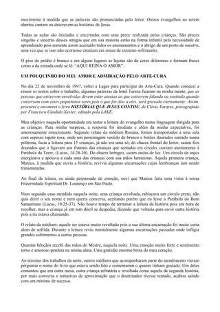 movimento à medida que as palavras são pronunciadas pelo leitor. Outros evangelhos ao serem
abertos cantam ou descrevem as histórias de Jesus.
Todas as aulas são iniciadas e encerradas com uma prece realizada pelas crianças. São preces
singelas e sinceras desses amigos que em sua maioria estão na forma infantil pela necessidade de
aprendizado pois somente assim aceitarão todos os ensinamentos e o abrigo de um posto de socorro,
uma vez que se isso não ocorresse estariam em zonas de extremo sofrimento.
O piso do prédio é branco e em alguns lugares as lajotas são de cores diferentes e formam frases
como a da entrada onde se lê: “AQUI REINA O AMOR”.
UM POUQUINHO DO MEU AMOR E ADMIRAÇÃO PELO ARTE-CURA
No dia 22 de novembro de 1997, voltei a Lages para participar do Arte-Cura. Quando comecei a
reunir os textos sobre o trabalho, algumas palavras da Irmã Tereza ficaram na minha mente, que as
pessoas que estiverem envolvidas devem estar atentas ao que estiverem falando ou sentindo quando
conversam com esses pequeninos seres pois o que for dito a eles, será gravado eternamente. Assim,
procurei e encontrei o livro HISTÓRIAS QUE JESUS CONTOU, de Clóvis Tavares, psicografado
por Francisco Cândido Xavier, editado pela LAKE.
Meu objetivo naquela oportunidade era testar a leitura do evangelho numa linguagem dirigida para
as crianças. Para minha surpresa, a resposta foi imediata e além da minha expectativa, foi
amorosamente emocionante. Segundo relato da médium Rosana, fomos transportados a uma sala
com espesso tapete rosa, onde um personagem vestido de branco e botões dourados sentado numa
poltrona, fazia a leitura para 15 crianças, já não era uma só; do chacra frontal do leitor, saiam fios
dourados que o ligavam aos frontais das crianças que sentadas em círculo, ouviam atentamente à
Parábola da Torre, (Lucas, 14:28-30). Do chacra laríngeo, saiam ondas de luz. Um círculo de anjos
energizava e apoiava a cada uma das crianças com sua mãos luminosas. Aquela primeira criança,
Mateus, à medida que ouvia a história, revivia algumas encarnações cujas lembranças iam sendo
transmutadas.
Ao final da leitura, eu ainda perpassado de emoção, ouvi que Mateus faria uma visita à nossa
Fraternidade Espiritual Dr. Lourenço em São Paulo.
Num segundo caso atendido naquela noite, uma criança revoltada, rabiscava um círculo preto, não
quis dizer o seu nome e nem queria conversa, aceitando porém que eu lesse a Parábola do Bom
Samaritano (Lucas, 10:25-37). Não houve tempo de terminar a leitura da história pois era hora de
recolher, mas a criança já em tom dócil se despediu, dizendo que voltaria para ouvir outra história
pois a tia estava chamando.
O relato da médium: aquele ser estava muito revoltado pois a sua última encarnação foi muito curta
alem de sofrida. Durante a leitura reviu mentalmente algumas encarnações passadas onde infligia
grandes sofrimentos a outras pessoas.
Quantas bênçãos recebi das mãos do Mestre, naquela noite. Uma emoção muito forte e sentimento
terno e amoroso perdura na minha alma. Uma gratidão enorme brota do meu coração.
Ao término dos trabalhos da noite, outros médiuns que acompanharam parte do atendimento vieram
perguntar o nome do livro que estava sendo lido e comentaram o quanto tinham gostado. Um deles
comentou que em outra mesa, outra criança refratária e revoltada como aquela da segunda história,
por mais conversa e tentativas de aproximação que o doutrinador tivesse tentado, acabou saindo
com um mínimo de sucesso.
 