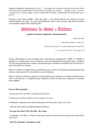 Segundo Emmanuel, que prefaciou o livro “... um amigo das crianças relaciona histórias que Jesus
contou para que os pequeninos O encontrem no santuário do coração. ... Auxilia-os pois , a sentir e
a pensar com o Celeste Amigo e terás a inspiração do Senhor, assegurando-lhe abençoada luz ao
porvir.”
Portanto é com muita gratidão e afeto que deixo o meu abraço fraternal aos amigos do Centro
Espírita Ramatís, de Lages - SC, pela oportunidade de sentir o amor de Jesus. Que a paz do Senhor
os acompanhe sempre nesta senda do amor.
Aspectos Cármicos, Espirituais e Reencarnatórios
Fabiana Donadel
Grupo Espírita Ramatís - Lages - SC
Trabalho apresentado no 4º
Congresso Brasileiro de Apometria
5 a 7 de setembro de 1997 - Porto Alegre - RS
Somos conhecedores de dois caminhos para a efetivação do aprendizado: a DOR e o AMOR. O
segundo é o caminho mais suave, contudo por vezes incompreendidos são aqueles que o escolhem.
Falo do amor incondicional, sentido e demonstrado pelos portadores da Síndrome de Down (S.D.) e
pelos auto-punitivos autistas,
Pouco se conhece a respeito dessas anomalias no que se refere aos princípios desencadeadores das
mesmas, seja do ponto de vista científico, seja do espiritual.
Sobre os aspectos cármicos, espirituais e reencarnatórios que explicam a ocorrência da Síndrome de
Down e do Autismo e a terapêutica para tratamento através da Apometria, falaremos na extensão
deste trabalho.
Para as Mães Especiais
Associação de Pais de Filhos com Síndrome de Down
Colaboração de Márcia Mattos, mãe de Gabriel (12 anos)
Escolhendo a mãe para uma criança, Deus passa um nome para o Anjo, sorri e diz:
- "Dê- lhe uma criança com SD (Síndrome de Down).
- Por que esta, Deus? Ela é tão feliz - diz o anjo.
- Exatamente, sorri Deus. - Poderia eu dar uma criança com SD para uma mãe que não sabe sorrir?
Seria cruel.
- Mas ela é paciente? - pergunta o Anjo.
 