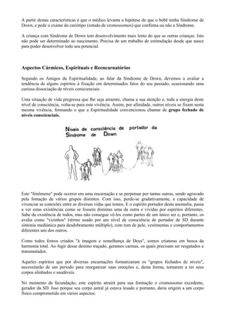 A partir destas características é que o médico levanta a hipótese de que o bebê tenha Síndrome de
Down, e pede o exame do cariótipo (estudo de cromossomos) que confirma ou não a Síndrome.
A criança com Síndrome de Down tem desenvolvimento mais lento do que as outras crianças. Isto
não pode ser determinado ao nascimento. Precisa de um trabalho de estimulação desde que nasce
para poder desenvolver todo seu potencial.
Aspectos Cármicos, Espirituais e Reencarnatórios
Segundo os Amigos da Espiritualidade, ao falar da Síndrome de Down, devemos a avaliar a
tendência de alguns espíritos à fixação em determinados fatos do seu passado, ocasionando uma
curiosa dissociação de níveis conscienciais.
Uma situação de vida pregressa que lhe seja atraente, chama a sua atenção e, toda a energia deste
nível de consciência, volta-se para esta vivência. Assim, por afinidade, outros níveis se fixam nesta
mesma vivência, formando o que a Espiritualidade convencionou chamar de grupo fechado de
níveis conscienciais.
Este "fenômeno" pode ocorrer em uma encarnação e se perpetuar por tantas outras, sendo agravado
pela fomação de vários grupos distintos. Com isso, perde-se gradativamente, a capacidade de
vivenciar as conexões entre as diversas vidas que temos, E o espírito portador desta anomalia, passa
a ver estas existências como se fossem distintas uma da outra e vividas por espíritos diferentes.
Sabe da existência de todos, mas não consegue vê-los como partes de um único ser e, portanto, os
avalia como "vizinhos" (têrmo usado por um nível de consciência de portador de SD durante
sintonia mediúnica para desdobramento múltiplo), com tom de pele, vestimentas e comportamentos
diferentes uns dos outros.
Como todos fomos criados "à imagem e semelhança de Deus", somos criaturas em busca da
harmonia total. Ao fugir desse destino traçado, geramos carmas, os quais precisam ser resgatados e
transmutados.
Aqueles espíritos que por diversas encarnações formatizaram os "grupos fechados de níveis",
necessitarão de um período para reorganizar suas emoções e, desta forma, tornarem a ter seus
corpos alinhados e saudáveis.
No momento da fecundação, este espírito atrairá para sua formação o cromossomo excedente,
gerador da SD. Isso porque seu corpo astral já estava lesado e portanto, daria origem a um corpo
físico comprometido em vários aspectos.
 