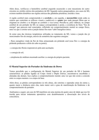 Além disso, verifica-se o hemisfério cerebral esquerdo escurecido e com mecanismo de curto-
circuitos no cérebro etérico dos portadores da SD. Segundo outros peaquisadores, nos casos de SD,
existem também distúrbios nas regiões etéricas das glândulas pituitárias, tireóide e timo.
A região cerebral mais comprometida é o cerebelo e, em seguida, o mesencéfalo (onde estão os
centros que controlam os reflexos visuais e auditivos) e a ponte (por onde passam fibras que se
originam no cérebro e se dirigem ao cerebelo e vice-versa). Percebe-se, pela vidência, no campo
cerebral de um portador da SD, no espaço correspondente à ponte, a existência de finos "fios de
energia" que parecem mal conectados, refletindo em comprometimento mental no campo físico,
uma vez que o correto seria a junção destes fios num "cabo"energético único.
Já como uma das técnicas terapêuticas utilizadas no tratamento da SD, vemos a junção dos já
mencionados fios de energia, através da somatória das seguintes energias:
- fluxo energético vindo da flor de lótus armazenada em pirâmide azul (essa flor e a energia da
pirâmide produzem o efeito do cabo ou ponte);
- a energia dos florais responsáveis pela auto-aceitação;
- a energia do sol;
- estoplasma do médium encarnado auxiliar e a energia do próprio paciente.
O Mental Superior do Portador da Síndrome de Down
Temos percebido que a configuração do Mental Superior de um portador da SD é bastante
característica: as pétalas ligadas ao Corpo Astral e Duplo Etérico, encontram-se encolhidas e
afastadas das demais. Isso explica o comprometimento mental, uma vez que não existe a conexão
entre os corpos mentais e os corpos de base.
Além disso, as pétalas correspondentes às três almas, são estreitas e separadas umas da outras e,
quanto maior a distância entre elas, tanto maior será o grau de manifestação da Síndrome e de
comprometimento do portador.
Analisamos a seguir, um caso de SD manifesto em uma menina de quatro anos de idade que nos foi
trazida para iniciar tratamento apométrico com desdobramento e dissociação dos níveis de
consciência.
 