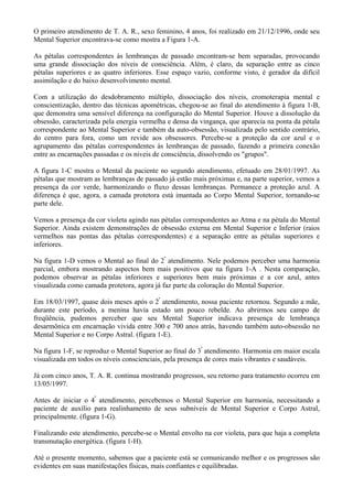 O primeiro atendimento de T. A. R., sexo feminino, 4 anos, foi realizado em 21/12/1996, onde seu
Mental Superior encontrava-se como mostra a Figura 1-A.
As pétalas correspondentes às lembranças de passado encontram-se bem separadas, provocando
uma grande dissociação dos níveis de consciência. Além, é claro, da separação entre as cinco
pétalas superiores e as quatro inferiores. Esse espaço vazio, conforme visto, é gerador da difícil
assimilação e do baixo desenvolvimento mental.
Com a utilização do desdobramento múltiplo, dissociação dos níveis, cromoterapia mental e
conscientização, dentro das técnicas apométricas, chegou-se ao final do atendimento à figura 1-B,
que demonstra uma sensível diferença na configuração do Mental Superior. Houve a dissolução da
obsessão, caracterizada pela energia vermelha e densa da vingança, que aparecia na ponta da pétala
correspondente ao Mental Superior e também da auto-obsessão, visualizada pelo sentido contrário,
do centro para fora, como um revide aos obsessores. Percebe-se a proteção da cor azul e o
agrupamento das pétalas correspondentes às lembranças de passado, fazendo a primeira conexão
entre as encarnações passadas e os niveis de consciência, dissolvendo os "grupos".
A figura 1-C mostra o Mental da paciente no segundo atendimento, efetuado em 28/01/1997. As
pétalas que mostram as lembranças de passado já estão mais próximas e, na parte superior, vemos a
presença da cor verde, harmonizando o fluxo dessas lembranças. Permanece a proteção azul. A
diferença é que, agora, a camada protetora está imantada ao Corpo Mental Superior, tornando-se
parte dele.
Vemos a presença da cor violeta agindo nas pétalas correspondentes ao Atma e na pétala do Mental
Superior. Ainda existem demonstrações de obsessão externa em Mental Superior e Inferior (raios
vermelhos nas pontas das pétalas correspondentes) e a separação entre as pétalas superiores e
inferiores.
Na figura 1-D vemos o Mental ao final do 2º
atendimento. Nele podemos perceber uma harmonia
parcial, embora mostrando aspectos bem mais positivos que na figura 1-A . Nesta comparação,
podemos observar as pétalas inferiores e superiores bem mais próximas e a cor azul, antes
visualizada como camada protetora, agora já faz parte da coloração do Mental Superior.
Em 18/03/1997, quase dois meses após o 2º
atendimento, nossa paciente retornou. Segundo a mãe,
durante este período, a menina havia estado um pouco rebelde. Ao abrirmos seu campo de
freqüência, pudemos perceber que seu Mental Superior indicava presença de lembrança
desarmônica em encarnação vivida entre 300 e 700 anos atrás, havendo também auto-obsessão no
Mental Superior e no Corpo Astral. (figura 1-E).
Na figura 1-F, se reproduz o Mental Superior ao final do 3º
atendimento. Harmonia em maior escala
visualizada em todos os níveis conscienciais, pela presença de cores mais vibrantes e saudáveis.
Já com cinco anos, T. A. R. continua mostrando progressos, seu retorno para tratamento ocorreu em
13/05/1997.
Antes de iniciar o 4º
atendimento, percebemos o Mental Superior em harmonia, necessitando a
paciente de auxílio para realinhamento de seus subníveis de Mental Superior e Corpo Astral,
principalmente. (figura 1-G).
Finalizando este atendimento, percebe-se o Mental envolto na cor violeta, para que haja a completa
transmutação energética. (figura 1-H).
Até o presente momento, sabemos que a paciente está se comunicando melhor e os progressos são
evidentes em suas manifestações físicas, mais confiantes e equilibradas.
 