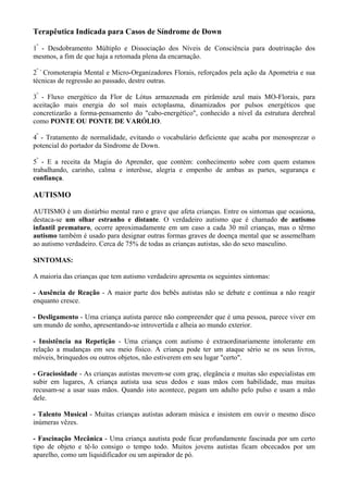 Terapêutica Indicada para Casos de Síndrome de Down
1º
- Desdobramento Múltiplo e Dissociação dos Níveis de Consciência para doutrinação dos
mesmos, a fim de que haja a retomada plena da encarnação.
2º -
Cromoterapia Mental e Micro-Organizadores Florais, reforçados pela ação da Apometria e sua
técnicas de regressão ao passado, destre outras.
3º
- Fluxo energético da Flor de Lótus armazenada em pirâmide azul mais MO-Florais, para
aceitação mais energia do sol mais ectoplasma, dinamizados por pulsos energéticos que
concretizarão a forma-pensamento do "cabo-energético", conhecido a nível da estrutura derebral
como PONTE OU PONTE DE VARÓLIO.
4º
- Tratamento de normalidade, evitando o vocabulário deficiente que acaba por menosprezar o
potencial do portador da Síndrome de Down.
5º
- E a receita da Magia do Aprender, que contém: conhecimento sobre com quem estamos
trabalhando, carinho, calma e interêsse, alegria e empenho de ambas as partes, segurança e
confiança.
AUTISMO
AUTISMO é um distúrbio mental raro e grave que afeta crianças. Entre os sintomas que ocasiona,
destaca-se um olhar estranho e distante. O verdadeiro autismo que é chamado de autismo
infantil prematuro, ocorre aproximadamente em um caso a cada 30 mil crianças, mas o têrmo
autismo também é usado para designar outras formas graves de doença mental que se assemelham
ao autismo verdadeiro. Cerca de 75% de todas as crianças autistas, são do sexo masculino.
SINTOMAS:
A maioria das crianças que tem autismo verdadeiro apresenta os seguintes sintomas:
- Ausência de Reação - A maior parte dos bebês autistas não se debate e continua a não reagir
enquanto cresce.
- Desligamento - Uma criança autista parece não compreender que é uma pessoa, parece viver em
um mundo de sonho, apresentando-se introvertida e alheia ao mundo exterior.
- Insistência na Repetição - Uma criança com autismo é extraordinariamente intolerante em
relação a mudanças em seu meio físico. A criança pode ter um ataque sério se os seus livros,
móveis, brinquedos ou outros objetos, não estiverem em seu lugar "certo".
- Graciosidade - As crianças autistas movem-se com graç, elegância e muitas são especialistas em
subir em lugares, A criança autista usa seus dedos e suas mãos com habilidade, mas muitas
recusam-se a usar suas mãos. Quando isto acontece, pegam um adulto pelo pulso e usam a mão
dele.
- Talento Musical - Muitas crianças autistas adoram música e insistem em ouvir o mesmo disco
inúmeras vêzes.
- Fascinação Mecânica - Uma criança aautista pode ficar profundamente fascinada por um certo
tipo de objeto e tê-lo consigo o tempo todo. Muitos jovens autistas ficam obcecados por um
aparelho, como um liquidificador ou um aspirador de pó.
 