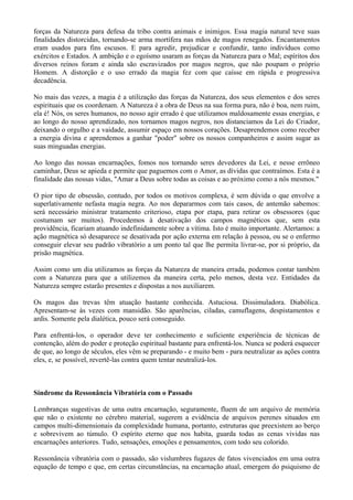 forças da Natureza para defesa da tribo contra animais e inimigos. Essa magia natural teve suas
finalidades distorcidas, tornando-se arma mortífera nas mãos de magos renegados. Encantamentos
eram usados para fins escusos. E para agredir, prejudicar e confundir, tanto indivíduos como
exércitos e Estados. A ambição e o egoísmo usaram as forças da Natureza para o Mal; espíritos dos
diversos reinos foram e ainda são escravizados por magos negros, que não poupam o próprio
Homem. A distorção e o uso errado da magia fez com que caísse em rápida e progressiva
decadência.
No mais das vezes, a magia é a utilização das forças da Natureza, dos seus elementos e dos seres
espirituais que os coordenam. A Natureza é a obra de Deus na sua forma pura, não é boa, nem ruim,
ela é! Nós, os seres humanos, no nosso agir errado é que utilizamos maldosamente essas energias, e
ao longo do nosso aprendizado, nos tornamos magos negros, nos distanciamos da Lei do Criador,
deixando o orgulho e a vaidade, assumir espaço em nossos corações. Desaprendemos como receber
a energia divina e aprendemos a ganhar "poder" sobre os nossos companheiros e assim sugar as
suas minguadas energias.
Ao longo das nossas encarnações, fomos nos tornando seres devedores da Lei, e nesse errôneo
caminhar, Deus se apieda e permite que paguemos com o Amor, as dívidas que contraímos. Esta é a
finalidade das nossas vidas, "Amar a Deus sobre todas as coisas e ao próximo como a nós mesmos."
O pior tipo de obsessão, contudo, por todos os motivos complexa, é sem dúvida o que envolve a
superlativamente nefasta magia negra. Ao nos depararmos com tais casos, de antemão sabemos:
será necessário ministrar tratamento criterioso, etapa por etapa, para retirar os obsessores (que
costumam ser muitos). Procedemos à desativação dos campos magnéticos que, sem esta
providência, ficariam atuando indefinidamente sobre a vítima. Isto é muito importante. Alertamos: a
ação magnética só desaparece se desativada por ação externa em relação à pessoa, ou se o enfermo
conseguir elevar seu padrão vibratório a um ponto tal que lhe permita livrar-se, por si próprio, da
prisão magnética.
Assim como um dia utilizamos as forças da Natureza de maneira errada, podemos contar também
com a Natureza para que a utilizemos da maneira certa, pelo menos, desta vez. Entidades da
Natureza sempre estarão presentes e dispostas a nos auxiliarem.
Os magos das trevas têm atuação bastante conhecida. Astuciosa. Dissimuladora. Diabólica.
Apresentam-se às vezes com mansidão. São aparências, ciladas, camuflagens, despistamentos e
ardis. Somente pela dialética, pouco será conseguido.
Para enfrentá-los, o operador deve ter conhecimento e suficiente experiência de técnicas de
contenção, além do poder e proteção espiritual bastante para enfrentá-los. Nunca se poderá esquecer
de que, ao longo de séculos, eles vêm se preparando - e muito bem - para neutralizar as ações contra
eles, e, se possível, revertê-las contra quem tentar neutralizá-los.
Síndrome da Ressonância Vibratória com o Passado
Lembranças sugestivas de uma outra encarnação, seguramente, fluem de um arquivo de memória
que não o existente no cérebro material, sugerem a evidência de arquivos perenes situados em
campos multi-dimensionais da complexidade humana, portanto, estruturas que preexistem ao berço
e sobrevivem ao túmulo. O espírito eterno que nos habita, guarda todas as cenas vividas nas
encarnações anteriores. Tudo, sensações, emoções e pensamentos, com todo seu colorido.
Ressonância vibratória com o passado, são vislumbres fugazes de fatos vivenciados em uma outra
equação de tempo e que, em certas circunstâncias, na encarnação atual, emergem do psiquismo de
 