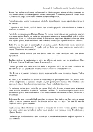 Psicografia de Vera Lúcia Marinzeck de Carvalho - Petit Editora
Temos visto autistas reagirem de muitas maneiras. Muitos pensam, alguns até vêem lances de sua
vida passada. Outros querem responder, mas não conseguem. É uma doençacerebral. Porém, mente
sã, espírito são, corpo sadio, mente com toda a capacidade possível.
Normalmente, mas sem ser regra geral, o autista foi tremendamente egoísta a ponto de enxergar só
a si mesmo.
O egoísmo é uma doença, terrível doença, que primeiro prejudica espirituaalmente e depois se
manifesta fisicamente.
Nem todos se sentem como Daniela. Daniela foi egoísta e avarenta em sua encarnação anterior,
veio, nesta, autista. Porém ela ainda tem que reparar seus erros, e a oportunidade está aí, poderá
reencarnar e dessa vez realizar seus planos de lutar contra o egoísmo. Só poderá dizer que não é
mais egoísta quando provar a si mesma. Mas depois de muitas lições esperamos que saia vitoriosa.
Tudo deve ser feito para a recuperação de um autista. Amor é fundamental, carinho exercícios,
medicamentos, fisioterapias, etc. A reação pode ser lenta, mas todos reagem, uns maais, outros
menos. É importante a recuperação.
Conhecemos muitos autístas que têm levado uma vida com limitações, mas com muitas
capacidades.
Também sentimos a preocupação, às vezes até aflições, de muitos pais em relação aos filhos
deficientes, de como deixá-los após suas desencarnações.
Lembro que todos nós somos filhos de Deus, e ninguém é órfão de Seu amor. Passamos por
dificuldades que são aprendizado, mas não devemos nunca nos sentir abandonados.
Não devem se preocupar, portanto, o tempo passa acertando o que nos parece incerto. Tudo é
passageiro.
No relato, o pai de Daniela não aceitou a desencarnação e, preocupado com a filha, voltou ao lar
terreno sem preparo e só agravou a situação. Ele, sem querer, piorou o estado dela, perturbou o lar e
a esposa. A mãe de Daniela sentiu terrivelmente o fluído perturbador do esposo.
Por mais que a situação no antigo lar nos pareça difícil, não devemos nos desesperar a ponto de
voltar ao ex-lar sem ordem. O papai de Daniela foi carinhoso, fez o que lhe competia quando estava
encarnado e quando pela desencarnação se viu impossibilitado de continuar fazendo, deveria ter se
conformado.
Todos que têm uma responsabilidade deveriam agir assim, fazer tudo o que lhes compete quando
podem e não se preocupar quando tiverem que deixar algo por fazer: Para tudo há solução.
Problema aceito é quase resolvido.
Vocês, pais de filhos deficientes, não devem se preocupar em excesso. Façam o que lhes compete
com amor, tentem resolver tudo do melhor modo possível com planos de como deverão ficar os
rebentos doentes.
Lembro-os que a desencarnação é para todos e que se encontrarão novamente no plano espiritual. A
vida continua!
 