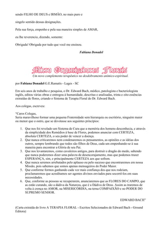 sendo FILHO DE DEUS e IRMÃO, no mais puro e
singelo sentido dessas designações.
Pela sua força, empenho e pela sua maneira simples de AMAR,
eu lhe reverencio, dizendo, somente:
Obrigada! Obrigada por tudo que você me ensinou.
Fabiana Donadel
Um novo complemento terapêutico no desdobramento anímico-espiritual.
por Fabiana Donadel G.E.Ramatís - Lages - SC
Em seis anos de trabalho e pesquisa, o Dr. Edward Bach, médico, patologista e bacteriologista
inglês, editou várias obras e entregou à humanidade, descritas e analisadas, trinta e oito essências
extraídas de flores, criando o Sistema de Terapia Floral do Dr. Edward Bach.
Aos colegas, escreveu:
“Caros Colegas,
Seria maravilhoso formar uma pequena Fraternidade sem hierarquia ou escritório, ninguém maior
ou menor que o outro, que se devotasse aos seguintes princípios:
1. Que nos foi revelado um Sistema de Cura que a memória dos homens desconhecia, e através
da simplicidade dos Remédios à base de Flores, podemos anunciar com CERTEZA,
absoluta CERTEZA, o seu poder de vencer a doença.
2. Que nunca criticaremos nem condenaremos os pensamentos, as opiniões e as idéias dos
outros, sempre lembrando que todos são filhos de Deus, cada um empenhando-se à sua
maneira para encontrar a Glória de seu Pai.
3. Que nos levantaremos, como cavaleiros antigos, para destruir o dragão do medo, sabendo
que nunca poderemos dizer uma palavra de desencorajamento, mas que podemos trazer
ESPERANÇA, sim, e principalmente CERTEZA aos que sofrem.
4. Que nunca seremos arrebatados pelo aplauso ou pelo sucesso que encontraremos em nossa
Missão, pois sabemos que somos apenas mensageiros do Poder Maior.
5. Que conforme formos ganhando cada vez mais confiança dos que nos rodeiam,
proclamaremos que acreditamos ser agentes divinos enviados para socorrê-los em suas
necessidades.
6. Que, conforme as pessoas se recuperarem, anunciaremos que as FLORES DO CAMPO, que
as estão curando, são a dádiva da Natureza, que é a Dádiva de Deus. Assim as traremos de
volta à crença no AMOR, na MISERICÓRDIA, na terna COMPAIXÃO e no PODER DO
SUPREMO SENHOR.
EDWARD BACH”
(Carta extraída do livro A TERAPIA FLORAL - Escritos Selecionados de Edward Bach - Ground
Editora)
 