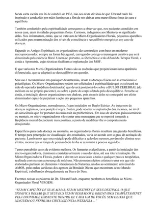Nesta carta escrita em 26 de outubro de 1936, não nos resta dúvidas de que Edward Bach foi
inspirado e conduzido por mãos luminosas a fim de nos deixar uma maravilhosa fonte de cura e
equilíbrio.
Também conduzidos pela espiritualidade começamos a observar que, nos pacientes atendidos em
nossa casa, eram instaladas pequeninas flores. Curiosos, indagamos aos Mentores o significado
delas. Nos informaram, então, que se tratavam de Micro-Organizadores Florais, pequenos aparelhos
utilizados para rearmonização dos níveis de consciência e reequilíbrio energético, em caso de
doenças.
Segundo os Amigos Espirituais, os organizadores são construídos com base em moderno
microprocessador, sempre na forma hexagonal, carregando consigo a mensagem curativa que será
dinamizada pela essência floral. Unem-se, portanto, a cibernética e a tão difundida Terapia Floral, e
ainda a Apometria, cujas técnicas facilitam a implantação dos MOF.
O que varia nos Micro-Organizadores Florais são as essências que proporcionam uma aparência
diferenciada, que se adaptará ao desequilíbrio em questão.
Seu uso é recomendado em quaisquer desarmonias, desde as doenças físicas até as emocionais e
psicológicas. Os Micro-Organizadores podem ser solicitados à espiritualidade que os colocará na
mão do operador (médium doutrinador) que deverá posicioná-los sobre o BULBO CEREBRAL (do
médium ou no próprio paciente), ou sobre a parte do corpo afetada pelo desequilíbrio. Percebe-se
ainda, a instalação desses organizadores nos chakras, pois através deles se conseguirá um efeito
dinamizador capaz de perpetuar a ação dos pequenos aparelhos.
Os Micro-Organizadores, normalmente, ficam instalados no Duplo Etérico. Ao tratarmos de
doenças orgânicas, essa posição é regra. Porém, pode ocorrer a implantação dos mesmos, no nível
de consciência que for portador da causa raiz da problemática. Em caso de doenças psicossomáticas
ou mentais, os micro-organizadores vão conter uma mensagem que se repetirá tornando a
freqüência mental do paciente mais positiva, a ponto de modificar-lhe o comportamento
desajustado.
Específicos para cada doença ou anomalia, os organizadores florais resultam em grandes benefícios.
O tempo para percepção ou visualização dos resultados, varia de acordo com o grau de aceitação do
paciente. Lembramos que essa rejeição pode dificultar a ação dos mesmos, porém não elimina seus
efeitos, mesmo que o tempo de permanência tenha se resumido a poucos segundos.
Temos percebido casos de evidente melhora. Os fumantes e alcoólatras, a partir da instalação dos
micro-organizadores, diminuem consideravelmente o uso do vício, até sua total eliminação. Os
Micro-Organizadores Florais, podem e devem ser associados a toda e qualquer prática terapêutica,
realizada com ou sem a presença de médiuns. Não possuem efeitos colaterais uma vez que são
elaborados partindo de elementos vibracionais da Natureza, unidos ao sentimento universal do
AMOR, pelas mãos caridosas dos agentes da Bondade Divina que encontram-se no Mundo
Espiritual, trabalhando abnegadamente na Seara do Bem.
Fazemos nossas as palavras do Dr. Edward Bach, enquanto recebem os benefícios do Micro-
Organizador Floral VIRGEM:
“SEJAM CAPITÃES DE SUAS ALMAS, SEJAM MESTRES DE SEUS DESTINOS, O QUE
SIGNIFICA DEIXAR QUE SEUS EUS SEJAM REGRADOS E ORIENTADOS COMPLETAMENTE
PELA DIVINDADE EXISTENTE DENTRO DE CADA UM DE VOCÊS, SEM DEIXAR QUE
NINGUÉM OU NENHUMA CIRCUNSTÂNCIA INTERFIRA ...”
 